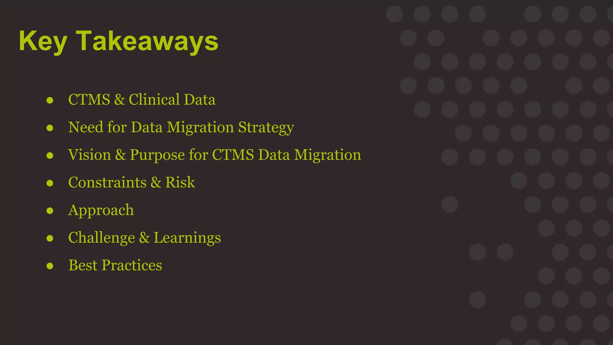 Key Takeaways
● CTMS & Clinical Data
● Need for Data Migration Strategy
● Vision & Purpose for CTMS Data Migration
● Constraints & Risk
● Approach
● Challenge & Learnings
● Best Practices
 