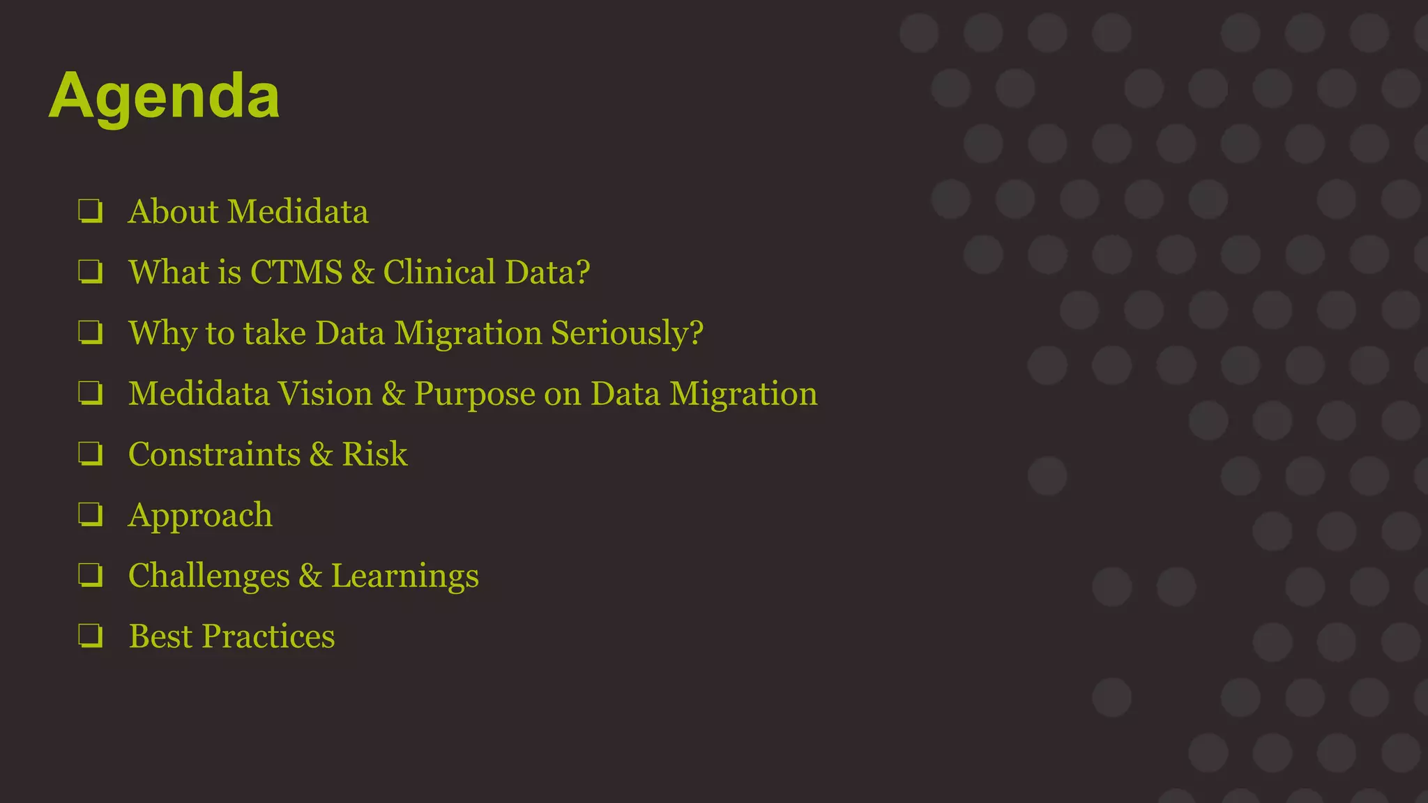 Agenda
❏ About Medidata
❏ What is CTMS & Clinical Data?
❏ Why to take Data Migration Seriously?
❏ Medidata Vision & Purpose on Data Migration
❏ Constraints & Risk
❏ Approach
❏ Challenges & Learnings
❏ Best Practices
 