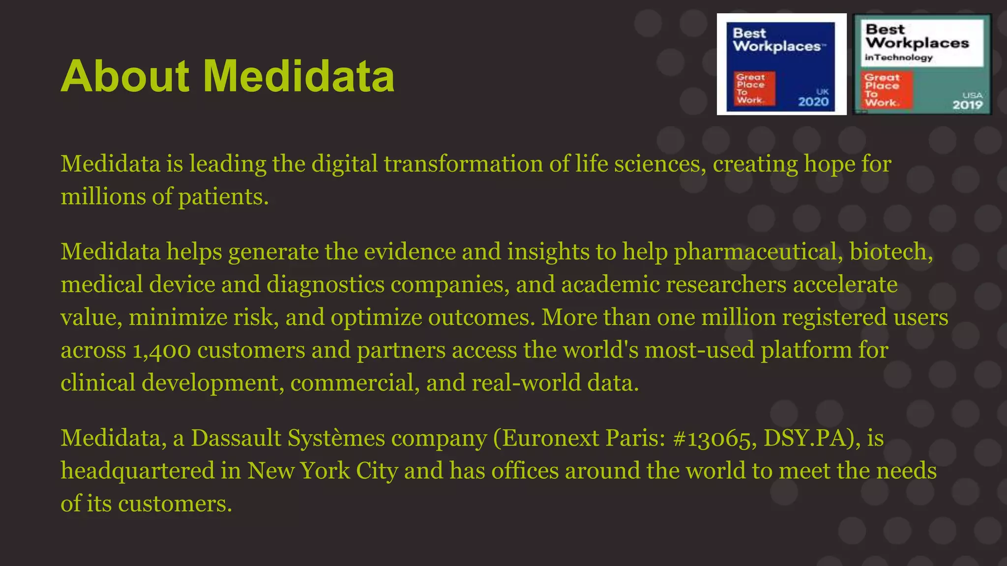 About Medidata
Medidata is leading the digital transformation of life sciences, creating hope for
millions of patients.
Medidata helps generate the evidence and insights to help pharmaceutical, biotech,
medical device and diagnostics companies, and academic researchers accelerate
value, minimize risk, and optimize outcomes. More than one million registered users
across 1,400 customers and partners access the world's most-used platform for
clinical development, commercial, and real-world data.
Medidata, a Dassault Systèmes company (Euronext Paris: #13065, DSY.PA), is
headquartered in New York City and has offices around the world to meet the needs
of its customers.
 