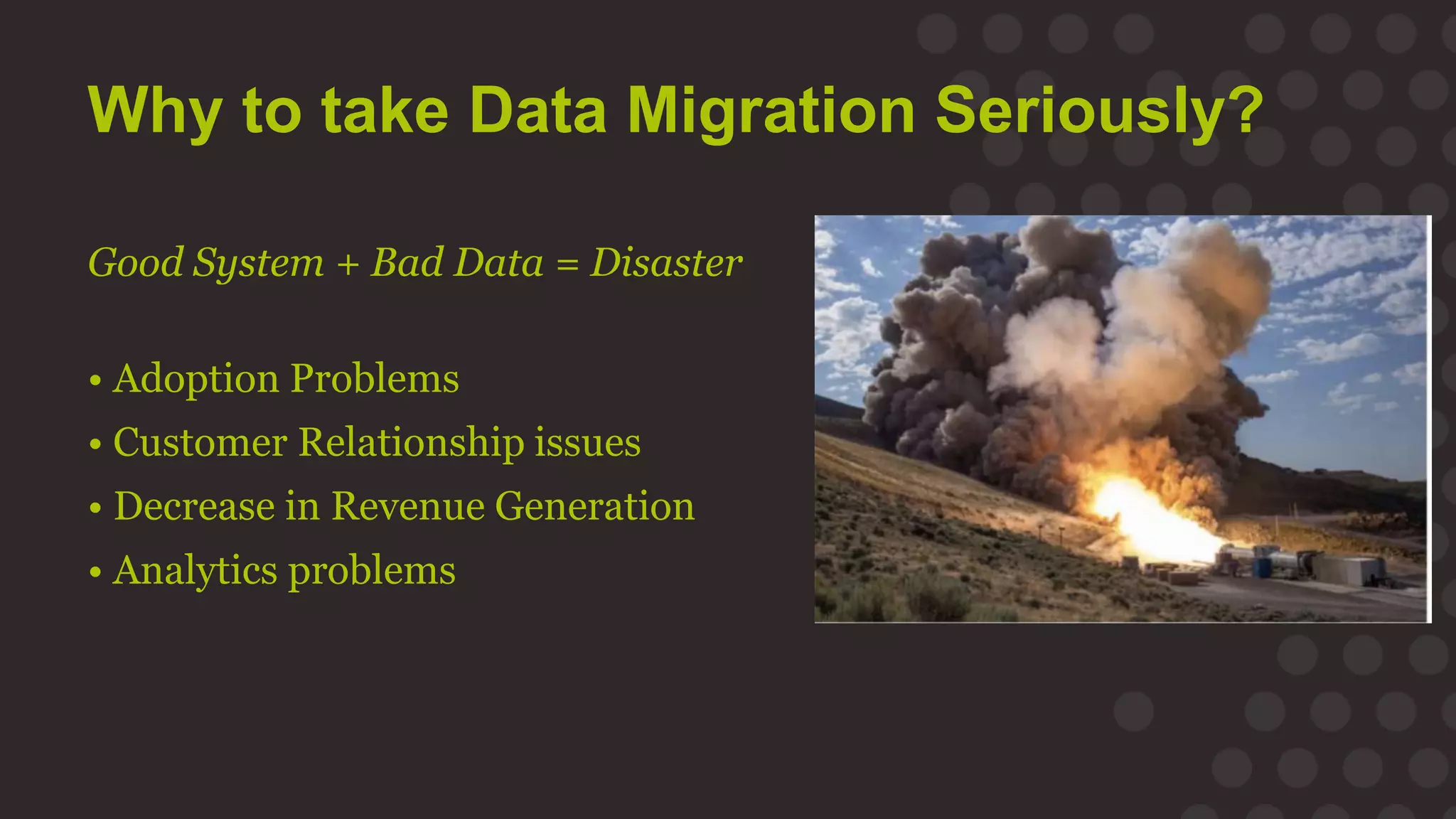 Why to take Data Migration Seriously?
Good System + Bad Data = Disaster
• Adoption Problems
• Customer Relationship issues
• Decrease in Revenue Generation
• Analytics problems
 