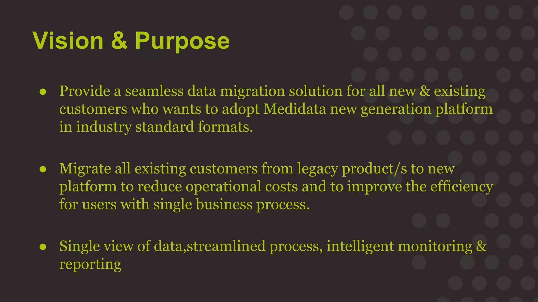 Vision & Purpose
● Provide a seamless data migration solution for all new & existing
customers who wants to adopt Medidata new generation platform
in industry standard formats.
● Migrate all existing customers from legacy product/s to new
platform to reduce operational costs and to improve the efficiency
for users with single business process.
● Single view of data,streamlined process, intelligent monitoring &
reporting
 