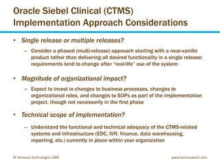 Oracle Siebel Clinical (CTMS)
Implementation Approach Considerations
• Single release or multiple releases?
      – Consider a phased (multi-release) approach starting with a near-vanilla
        product rather than delivering all desired functionality in a single release;
        requirements tend to change after “real-life” use of the system

• Magnitude of organizational impact?
      – Expect to invest in changes to business processes, changes to
        organizational roles, and changes to SOPs as part of the implementation
        project, though not necessarily in the first phase

• Technical scope of implementation?
      – Understand the functional and technical adequacy of the CTMS-related
        systems and infrastructure (EDC, IVR, finance, data warehousing,
        reporting, etc.) currently in place within your organization


© Hermosa Technologies 2009                                            www.hermosatech.com
 