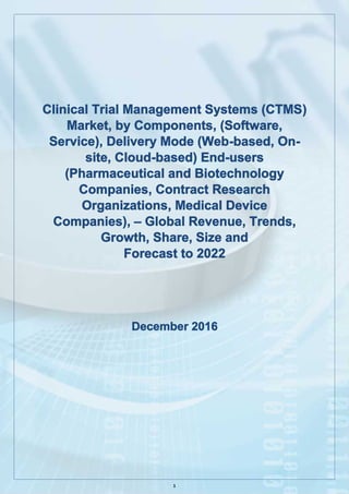 1
Clinical Trial Management Systems (CTMS)
Market, by Components, (Software,
Service), Delivery Mode (Web-based, On-
site, Cloud-based) End-users
(Pharmaceutical and Biotechnology
Companies, Contract Research
Organizations, Medical Device
Companies), – Global Revenue, Trends,
Growth, Share, Size and
Forecast to 2022
December 2016
 