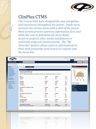 ClinPlus CTMS The screens have been designed for easy navigation and consistency throughout the system.  Easily move between the various areas with a click of the mouse.  Most screens present summary information first, and allow the user to drill down for more detail. Access to projects, sites, menus and features is restricted using role-based security.  The “My Favorites” feature allows users to add shortcuts to their most frequently used screens or reports onto the menu bar. 