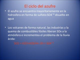 El ciclo del azufre
• El azufre se encuentra mayoritariamente en la
  hidrosfera en forma de sulfato:SO4¯² disuelto en
  agua

• Los volcanes de forma natural, las industrias y la
  quema de combustibles fósiles liberan SOx a la
  atmósfera e incrementea el problema de la lluvia
  ácida:
       SO2 + H2O=H2SO4= 2H + SO4¯²
 