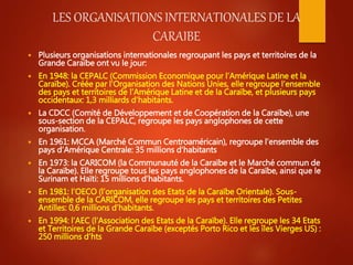 LES ORGANISATIONS INTERNATIONALES DE LA
CARAIBE
 Plusieurs organisations internationales regroupant les pays et territoir...