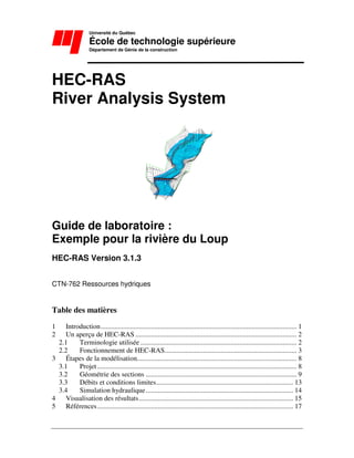 Université du Québec
École de technologie supérieure
Département de Génie de la construction
HEC-RAS
River Analysis System
Guide de laboratoire :
Exemple pour la rivière du Loup
HEC-RAS Version 3.1.3
CTN-762 Ressources hydriques
Table des matières
1 Introduction................................................................................................................. 1
2 Un aperçu de HEC-RAS ............................................................................................. 2
2.1 Terminologie utilisée .......................................................................................... 2
2.2 Fonctionnement de HEC-RAS............................................................................ 3
3 Étapes de la modélisation............................................................................................ 8
3.1 Projet................................................................................................................... 8
3.2 Géométrie des sections ....................................................................................... 9
3.3 Débits et conditions limites............................................................................... 13
3.4 Simulation hydraulique..................................................................................... 14
4 Visualisation des résultats......................................................................................... 15
5 Références................................................................................................................. 17
 