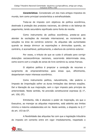 Código Tributário Nacional Comentado: doutrina e jurisprudência, artigo por artigo,
inclusive ICMS e ISS
10
Características. Considerado um dos mais antigos impostos do
mundo, tem como principal característica a extrafiscalidade.
Trata-se de imposto com objetivos de política econômica,
destinado à proteção dos produtos nacionais, do câmbio e do balanço de
pagamento; tendo secundário significado como fonte de receita.
Como instrumento de política econômica, presta-se para
atender às oscilações do mercado internacional, ao incremento de
soluções na área do comércio exterior. As alíquotas são aumentadas
quando se deseja diminuir as exportações e diminuídas quando, ao
contrário, é aconselhável, politicamente, a abertura do comércio exterior.
Por vezes, o tributo de que se cuida é utilizado para corrigir
distorções socioeconômicas nacionais, socorrendo determinada área,
como ocorre com a criação de zonas de livre comércio ou zonas francas.
O objetivo político é propiciar a condução de recursos e
surgimento de empreendimentos para áreas que, dificilmente,
despertariam maior interesse econômico.
Como instrumento político, naturalmente, não poderia o
Imposto de Importação sofrer as duras limitações das demais exações.
Daí a liberação de sua majoração, sem o rigor imposto pelo princípio da
anterioridade. Neste sentido, há previsão constitucional expressa (§ 1°,
art. 150, CF).
Entretanto, não é absoluto o poder de majoração, eis que o
Executivo, ao manejar as alíquotas majorantes, está adstrito aos limites
mínimo e máximo estabelecidos em lei. Neste sentido, o disposto no § 1°
do art. 153 da CF.
A flexibilidade das alíquotas faz com que a legislação tributária
do imposto em comento entre em vigor imediatamente, respeitado o
 