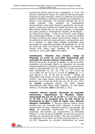Código Tributário Nacional Comentado: doutrina e jurisprudência, artigo por artigo,
inclusive ICMS e ISS
102
aumento de tributo, sem lei que o estabeleça. 4. O art. 145
admite a cobrança de ‘taxas, em razão do exercício do poder
de polícia ou pela utilização, efetiva ou potencial, de serviços
públicos específicos e divisíveis, prestados ao contribuinte ou
postos a sua disposição’. Tal conceito abrange não só as
custas judiciais, mas, também, as extrajudiciais
(emolumentos), pois estas resultam, igualmente, de serviço
público, ainda que prestado em caráter particular (art. 236).
Mas sempre fixadas por lei. No caso presente, a majoração
de custas judiciais e extrajudiciais resultou de Resolução -
do Tribunal de Justiça - e não de lei formal, como exigido
pela Constituição Federal. 5. Aqui não se trata de ‘simples
correção monetária dos valores anteriormente fixados’, mas
de aumento do valor de custas judiciais e extrajudiciais, sem
lei a respeito. 6. Ação direta julgada procedente, para
declaração de inconstitucionalidade da Resolução 07, de 30
de junho de 1995, do Tribunal de Justiça do Estado do
Paraná (STF, Pleno, ADIn 1444/PR, rel. Min. Sydney
Sanches, j. 12.02.2003, DJU 11.04.2003).
Constitucional. Tributário Taxa Conceito. Código de
Mineração. Lei 9.314, de 14.11.1996. Remuneração pela
exploração de recursos minerais. Preço público. I. As taxas
decorrem do poder de polícia do Estado, ou são de serviço,
resultantes da utilização efetiva ou potencial, de serviços
públicos específicos e divisíveis, prestados ao contribuinte ou
postos a sua disposição (CF, art. 145, II). O poder de polícia
está conceituado no art. 78, CTN. II. Lei 9.314, de
14.11.1996, art. 20, II e § 1°, II do § 3° [rectius art. 1°, o
qual alterou o art. 20 do Dec.-lei 227/67 - Código de
Mineração]: não se tem, no caso, taxa, no seu exato sentido
jurídico, mas preço público decorrente da exploração pelo
particular, de um bem da União (CF, art. 20, IX, art., 175 e
§§ [rectius: parágrafo único]). III. ADIn julgada
improcedente (STF, Pleno, ADIn 2586/DF, rel. Min Carlos
Velloso, j. l6.05.2002, DJU 01.08.2003, p. 101).
Tributário. Recurso especial. Decretação da prescrição
intercorrente. Requerimento do Ministério Público.
Interpretação dos arts. 8°, IV, da LEF [Lei 6.830/80], 219, §
4°, do CPC, e 174, parágrafo único, do CTN. Serviço de
fornecimento de água e coleta de esgoto. Taxa. Natureza
tributária. Precedentes. 1. Recurso especial oposto contra
acórdão que, em execução fiscal referente a serviço de
fornecimento de água, entendeu possível a decretação, ex
officio, da prescrição intercorrente. 2. Decretação da
prescrição intercorrente por requerimento do Ministério
Público. 3. O art. 40 da Lei 6.830/80, nos termos em que foi
admitido no ordenamento jurídico, não tem prevalência. A
sua aplicação há de sofrer os limites impostos pelo art. 174
do CTN. Repugnam os princípio informadores do nosso
 