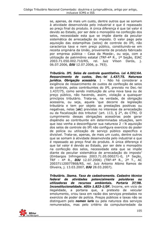 Código Tributário Nacional Comentado: doutrina e jurisprudência, artigo por artigo,
inclusive ICMS e ISS
105
se, apenas, de mais um custo, dentre outros que se somam
à atividade desenvolvida pelo industrial e que é repassado
ao preço final do produto. A única diferença é que tal valor é
devido ao Estado, por ser dele o monopólio na confecção dos
selos, necessidade esta que se impõe diante da peculiar
sistemática de arrecadação do imposto. O valor pago pela
aquisição das estampilhas (selos) de controle do IPI, não
caracteriza taxa e nem preço público, constituindo-se em
receita originária da União, proveniente de produto fabricado
por empresa pública - Casa da Moeda-, ou seja, com a
utilização de patrimônio estatal (TRF-4ª R., 1ª Seção, EIAC
2003.71.050.002.710/RS, rel. Juiz Vilson Darós, j.
06.07.2006, DJU 12.07.2006, p. 793).
Tributário. IPI. Selos de controle quantitativo. Lei 4.502/64.
Ressarcimento de custos. Dec.-lei 1.437/75. Natureza
jurídica. Obrigação acessória. 1 - Não há considerar a
exigência de ressarcimento de custos de confecção de selos
de controle, pelos contribuintes do IPI, previsto no Dec.-lei
1.437/75, como sendo instituição de uma nova taxa ou de
preço público, não havendo, assim, violação a quaisquer
princípios tributário. Trata-se, na verdade, de obrigação
acessória, ou seja, aquela ‘que decorre da legislação
tributária e tem por objeto as prestações positivas ou
negativas, nelas [sic] previstas no interesse da arrecadação
ou da fiscalização dos tributos’ (art. 113, § 2°, do CTN). O
cumprimento dessas obrigações acessórias pode gerar
dispêndio ao contribuinte em determinadas situações, sem
que isso venha a desconfigurar sua natureza 2 –‘A aquisição
dos selos de controle do IPI não configura exercício do poder
de polícia ou utilização de serviço público específico e
divisível. Trata-se, apenas, de mais um custo, dentre outros
que se somam à atividade desenvolvida pelo industrial e que
é repassado ao preço final do produto. A única diferença é
que tal valor é devido ao Estado, por ser dele o monopólio
na confecção dos selos, necessidade esta que se impõe
diante da peculiar sistemática de arrecadação do imposto’
(Embargos Infringentes 2003.71.05.000271-0, 1ª Seção,
TRF - 4ª R., DJU 12.07.2006) (TRF-4ª R., 2ª T., AC
200371120077868/RS, rel. Juiz Antonio Albino Ramos de
Oliveira, j. 13.03.2007, DJU 28.03.2007).
Tributário. Ibama. Taxa de cadastramento. Cadastro técnico
federal de atividades potencialmente poluidoras ou
utilizadoras de recursos ambientais. Portaria 37/98.
Inconstitucionalidade. ADIn 1.823-1/DF. Incorre, em vicio de
ilegalidade, a portaria que, a pretexto de veicular
emolumento, criou taxa em razão dos serviços prestados no
exercício de poder de polícia. Preços públicos e taxas não se
distinguem pelo nomen iuris ou pela natureza dos serviços
remunerados, mas pelo critério da compulsoriedade da
 
