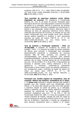 Código Tributário Nacional Comentado: doutrina e jurisprudência, artigo por artigo,
inclusive ICMS e ISS
106
exigência (TRF-4ª R., 1ª T., AMS 1999.71.000.174.804/RS,
rel. Juíza Vivian Josete Pantaleão Caminha, j. 05.04.2006,
DJU 24.05.2006, p. 617).
Taxa municipal de segurança ostensiva contra delitos.
Ilegalidade da cobrança. Em obediência à Constituição
Federal, art. 145, II, as taxas de serviço instituídas pelos
Municípios devem ter como fato gerador o exercício do poder
de polícia ou a utilização, efetiva ou potencial, de serviços
públicos específicos e divisíveis, prestados ao contribuinte ou
postos à sua disposição. Nessa esteira, afigura-se ilegal a
cobrança da taxa de segurança ostensiva contra delitos
instituída pelo Município de Criciúma, na medida em que não
restou comprovado que essa exação serve para retribuir
serviço público específico e divisível e nem representa
exercício do poder de polícia (TRF-4ª R., 1ª T., AC
2003.72.040.105.461/SC, rel. Juiz Vilson Darós, j.
19.04.2006, DJU 03.05.2006, p. 381).
Taxa de Controle e Fiscalização Ambiental - TCFA. Lei
10.165/2000. A hipótese de incidência do tributo em
questão –TCFA - é o exercício do poder de polícia conferido
ao Ibama para controle e fiscalização das atividades
potencialmente poluidoras e utilizadoras de recursos
naturais. Não há falar, portanto, em ausência de
contraprestação, que poderia ocasionar uma possível
inconstitucionalidade, uma vez que de prestação de serviços
públicos não se trata. Inexiste ofensa da Lei 10.165/2000
aos arts. 145 da CF/88 e 77 e 78 do CTN. O faturamento da
empresa é utilizado como critério referencial a fim de
garantir-se a isonomia, conferindo-se tratamento
diferenciado a quem produz graus de poluição diferentes e,
por conseguinte, exige o exercício do poder de polícia em
maior ou menor grau (TRF-4ª R., 1ª T., AC
2004.72.010.060.121/SC, rel. Juiz Marcelo Malucelli, j.
01.02.2006, DJU 08.03.2006, p. 502).
Processual civil. Conflito negativo de competência. Taxa de
ocupação. Matéria não tributária. Competência da 2ª Seção.
1. O nomen iuris atribuído à exação cobrada pelo Estado é
questão que não importa para sua classificação como
tributo. 2. As taxas são tributos que têm como fato gerador
o exercício regular do poder de polícia, ou a utilização,
efetiva e potencial, de serviço público específico e divisível,
prestado ao contribuinte ou posto à sua disposição,
conforme inteligência dos arts. 77 do CTN e 145 da
Constituição Federal de 1988. 3. A taxa de ocupação é uma
receita originária do Estado, cobrada por este em razão do
uso por terceiros de seus bens imóveis, fulcro no art. 127 do
Dec.-lei 9.760/46.4. Conhecido o conflito de competência
para declarar competente para a matéria a 2ª Seção,
 