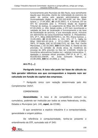 Código Tributário Nacional Comentado: doutrina e jurisprudência, artigo por artigo,
inclusive ICMS e ISS
108
funcionamento pelo Município de São Paulo, taxa semelhante
àquela aqui discutida, diante da notoriedade do exercício do
poder de polícia pelo aparato administrativo dessa
municipalidade (AgRg no RE 222.252-6/SP, rel. Min. Ellen
Gracie, j. 17.04.2001, DJ 14.05.2001). 4. A Súmula 157 do
STJ foi cancelada pela C. Primeira Seção do Superior
Tribunal de Justiça, no julgamento do REsp 261.571/SP, DJ
07.05.2002, p. 204. Desde então, o STJ tem reconhecido a
validade da taxa de localização e funcionamento e da taxa
de fiscalização de anúncio, e sua renovação anual, inclusive
em detrimento da Caixa Econômica Federal. 5. Precedentes:
STJ, 2ª T., REsp 2000/0079370-1, rel. Min. Eliana Calmon, j.
15.05.2001, DJ 03.09.2001, p. 191; STJ, 1ª T., AgRg no
REsp 2002.001.63.16-6, j. 07.11.2002, DJ 02.12.2002;
TRF3, 2ª Seção, EAC 91.03.038173-0, rel. Des. Fed. Cecília
Marcondes, j. 02.10.2001, DJU 03.04.2002. 6. Diante da não
previsão, na certidão da dívida ativa, da incidência do
encargo de 20% previsto no Dec.-lei 1.025/69, inverto os
honorários advocatícios fixados na r. setença monocrática. 7.
Apelação e remessa oficial providas (TRF-3ª R, 6ª T., AC
93.030.922.239/SP, rel. Juíza Consuelo Yoshida, j.
23.08.2006, DJU 02.10.2006, p. 330).
Art.77.[...]
Parágrafo único. A taxa não pode ter base de cálculo ou
fato gerador idênticos aos que correspondam a imposto nem ser
calculada em função do capital das empresas.
* Parágrafo único com redação determinada pelo Ato
Complementar 34/67.
COMENTÁRIOS
Generalidades. A taxa é de competência comum ou
cumulativa, podendo ser instituída por todos os entes federativos, União,
Estados e Municípios (art. 145, caput, da CF/88).
O que caracteriza a espécie tributária é a compulsoriedade,
generalidade e origem pública.
De referência à compulsoriedade, tenha-se presente o
entendimento do STF, sumulado sob nº 545:
 