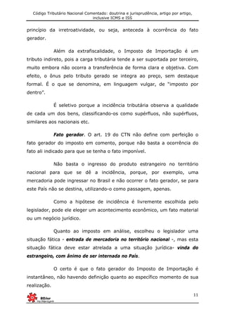 Código Tributário Nacional Comentado: doutrina e jurisprudência, artigo por artigo,
inclusive ICMS e ISS
11
princípio da irretroatividade, ou seja, anteceda à ocorrência do fato
gerador.
Além da extrafiscalidade, o Imposto de Importação é um
tributo indireto, pois a carga tributária tende a ser suportada por terceiro,
muito embora não ocorra a transferência de forma clara e objetiva. Com
efeito, o ônus pelo tributo gerado se integra ao preço, sem destaque
formal. É o que se denomina, em linguagem vulgar, de “imposto por
dentro”.
É seletivo porque a incidência tributária observa a qualidade
de cada um dos bens, classificando-os como supérfluos, não supérfluos,
similares aos nacionais etc.
Fato gerador. O art. 19 do CTN não define com perfeição o
fato gerador do imposto em comento, porque não basta a ocorrência do
fato ali indicado para que se tenha o fato imponível.
Não basta o ingresso do produto estrangeiro no território
nacional para que se dê a incidência, porque, por exemplo, uma
mercadoria pode ingressar no Brasil e não ocorrer o fato gerador, se para
este País não se destina, utilizando-o como passagem, apenas.
Como a hipótese de incidência é livremente escolhida pelo
legislador, pode ele eleger um acontecimento econômico, um fato material
ou um negócio jurídico.
Quanto ao imposto em análise, escolheu o legislador uma
situação fática - entrada de mercadoria no território nacional -, mas esta
situação fática deve estar atrelada a uma situação jurídica- vinda do
estrangeiro, com ânimo de ser internada no País.
O certo é que o fato gerador do Imposto de Importação é
instantâneo, não havendo definição quanto ao específico momento de sua
realização.
 