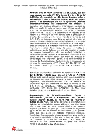 Código Tributário Nacional Comentado: doutrina e jurisprudência, artigo por artigo,
inclusive ICMS e ISS
111
Município de São Paulo. Tributário. Lei 10.921/90, que deu
nova redação aos arts. 7°, 87 e incisos I e II, e 94 da Lei
6.989/66, do município de São Paulo. Imposto sobre a
Propriedade Predial e Territorial Urbana. Taxas de limpeza
pública e de conservação de vias e logradouros públicos.
Inconstitucionalidade dos dispositivos sob enfoque. O
primeiro, por instituir alíquotas progressivas alusivas ao
IPTU, em razão do valor do imóvel, com ofensa ao art. 182,
§ 4°, II, da Constituição Federal, que limita a faculdade
contida no art. 156, § 1°, à observância do disposto em lei
federal e à utilização do fator tempo para a graduação do
tributo. Os demais, por haverem violado a norma do art.
145, § 2°, ao tomarem para base de cálculo das taxas de
limpeza e conservação de ruas elemento que o STF tem por
fator componente da base de cálculo do IPTU, qual seja, a
área de imóvel e a extensão deste no seu limite com o
logradouro público. Taxas que, de qualquer modo, no
entendimento deste Relator, tem por fato gerador prestação
de serviço inespecífico, não mensurável indivisível e
insuscetível de ser referido a determinado contribuinte, não
tendo de ser custeado senão por meio do produto da
arrecadação dos impostos gerais. Não conhecimento do
recurso da Municipalidade. Conhecimento e provimento do
recurso da contribuinte (STF, Pleno, RE 204.827/SP, rel.
Min. Ilmar Galvão, j. 12.12.1996, DJU 25.04.1997, p.
15.213).
Tributário. Taxa de licenciamento de importação. Art. 10 da
Lei 2.145/53, redação dada pelo art 1º da Lei 7.690/88.
Tributo cuja base de cálculo coincide com a que corresponde
ao imposto de importação, ou seja, o valor da mercadoria
importada. Inconstitucionalidade que se declara do
dispositivo legal em referência, em face da norma do art.
145, § 2°, da Constituição Federal de 1988. Recurso não
conhecido (STF, Pleno, RE 167992/DF, rel. Min. Ilmar
Galvão, j. 23.11.1994, DJU 10.02.1995, p. 1.888).
Representação de inconstitucionalidade. Custas e
emolumentos judiciais e extrajudiciais. Sua natureza
jurídica. Decreto 16.685, de 26.02.1981, do Governo do
Estado de São Paulo. Não sendo as custas e os emolumentos
judiciais ou extrajudiciais preços públicos, mas, sim, taxas,
não podem eles ter seus valores fixados por decreto,
sujeitos que estão ao princípio constitucional da legalidade
(§ 29 do art. 153 da Emenda Constitucional 1/69), garantia
essa que não pode ser ladeada mediante delegação
legislativa. Representação julgada procedente para declarar
a inconstitucionalidade do Decreto 16.685, de 26.02.1981,
do Governo do Estado de São Paulo (STF, Pleno, RP
1094/SP, rel. Min. Soares Muñoz, rel. p/ac. Min. Moreira
Alves, j. 08.08.1984, DJU 04.09.1992).
 