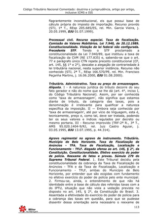 Código Tributário Nacional Comentado: doutrina e jurisprudência, artigo por artigo,
inclusive ICMS e ISS
113
flagrantemente inconstitucional, eis que possui base de
cálculo própria do imposto de importação. Recurso provido
(STJ, 1ª T., REsp 205.685/ES, rel. Min. Garcia Vieira, j.
20.05.1999, DJU 01.07.1999).
Processual civil. Recurso especial. Taxa de fiscalização.
Comissão de Valores Mobiliários. Lei 7.940, de 20.12.1989.
Constitucionalidade. Violação de lei federal não configurada.
Precedente STF. Tendo o STF proclamado a
constitucionalidade da Lei 7.940/89, que instituiu a taxa de
fiscalização da CVM (RE 177.835) e, sabendo-se que o art.
77 e parágrafo único CTN repete preceito constitucional (CF,
art. 145, §§ 1° e 2°), descabe a alegação de contrariedade à
lei tributária nacional, nesta superior instância. Recurso não
conhecido (STJ, 2ª T., REsp 166.570/PE, rel. Min. Francisco
Peçanha Martins, j. 16.06.2000, DJU 01.08.2000).
Tributário. Administrativo. Taxa ou preço de armazenagem.
Alíquota. I - A natureza jurídica do tributo decorre do seu
fato gerador e não do nome que se lhe dá (art. 4°, inciso I,
do Código Tributário Nacional). Assim, por ser conhecida
como ‘taxa de armazenagem’, não significa que estamos
diante de tributo, da categoria das taxas, pois a
denominação é irrelevante para qualificar a natureza
específica da imposição. II — Embora seja conhecida por
‘taxa de armazenagem’, até por vício de linguagem, esta é,
tecnicamente, preço e, como tal, deve ser tratada, podendo
ter os seus valores e índices regulados por decreto ou
mesmo portaria. III - Recurso improvido (TRF-2ª R., 3ª T.,
AMS 95.020.1404-9/RJ, rel. Juiz Castro Aguiar, j.
03.05.1995, DJU 13.07.1995, p. 44.314).
Agravo regimental no agravo de instrumento. Tributário.
Município de Belo Horizonte. Taxa de Fiscalização de
Anúncios - TFA. Taxa de Fiscalização, Localização e
Funcionamento - TFLF. Alegada ofensa ao art. 145, § 2°, da
Constituição. Constitucionalidade. Efetivo exercício do poder
de polícia. Reexame de fatos e provas. Súmula 279 do
Supremo Tribunal Federal. 1. Este Tribunal decidiu pela
constitucionalidade da cobrança da Taxa de Fiscalização de
Anúncios - TFA e da Taxa de Fiscalização, Localização e
Funcionamento - TFLF, ambas do Município de Belo
Horizonte, por entender que são exigidas com fundamento
no efetivo exercício do poder de polícia pelo ente municipal.
2. Firmou-se, ainda, o entendimento de que não há
identidade entre a base de cálculo das referidas taxas com a
do IPTU, situação que não viola a vedação prevista no
disposto no art. 145, § 2°, da Constituição do Brasil. 3.
Assentada a efetividade do exercício do poder de polícia para
a cobrança das taxas em questão, para que se pudesse
dissentir dessa orientação seria necessário o reexame de
 