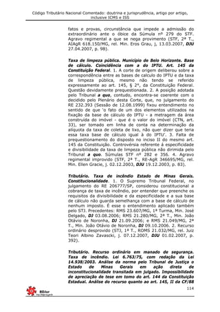 Código Tributário Nacional Comentado: doutrina e jurisprudência, artigo por artigo,
inclusive ICMS e ISS
114
fatos e provas, circunstância que impede a admissão do
extraordinário ante o óbice da Súmula nº 279 do STF.
Agravo regimental a que se nega provimento (STF, 2ª T.,
AIAgR 618.150/MG, rel. Min. Eros Grau, j, 13.03.2007, DJU
27.04.2007, p. 98).
Taxa de limpeza pública. Município de Belo Horizonte. Base
de cálculo. Coincidência com a do IPTU. Art. 145 da
Constituição Federal. 1. A corte de origem deliberou sobre a
correspondência entre as bases de calculo do IPTU e da taxa
de limpeza pública, mesmo não tendo se referido
expressamente ao art. 145, § 2°, da Constituição Federal.
Questão devidamente prequestionada. 2. A posição adotada
pelo Tribunal a quo, contudo, encontra-se coerente com o
decidido pelo Plenário desta Corte, que, no julgamento do
RE 232.393 (Sessão de 12.08.1999) fixou entendimento no
sentido de que ‘o fato de um dos elementos utilizados na
fixação da base de cálculo do IPTU - a metragem da área
construída do imóvel - que é o valor do imóvel (CTN, art.
33), ser tomado em linha de conta na determinação da
alíquota da taxa de coleta de lixo, não quer dizer que teria
essa taxa base de cálculo igual à do IPTU’. 3. Falta de
prequestionamento do disposto no inciso II do mesmo art.
145 da Constituição. Controvérsia referente á especificidade
e divisibilidade da taxa de limpeza pública não dirimida pelo
Tribunal a quo. Súmulas STF nº 282 e 356. 4. Agravo
regimental improvido (STF, 2ª T., RE-AgR 346695/MG, rel.
Min. Ellen Gracie, j. 02.12.2003, DJU 19.12.2003, p. 83).
Tributário. Taxa de incêndio Estado de Minas Gerais.
Constitucionalidade. 1. O Supremo Tribunal Federal, no
julgamento do RE 206777/SP, considerou constitucional a
cobrança de taxa de incêndio, por entender que preenche os
requisitos da divisibilidade e da especificidade e a sua base
de cálculo não guarda semelhança com a base de cálculo de
nenhum imposto. É esse o entendimento aplicado também
pelo STJ. Precedentes: RMS 23.607/MG, 1ª Turma, Min. José
Delgado, DJ 03.08.2006; RMS 21.280/MG, 2ª T., Min. João
Otávio de Noronha, DJ 21.09.2006; e RMS 21.049/MG, 2ª
T., Min. João Otávio de Noronha, DJ 09.10.2006. 2. Recurso
ordinário desprovido (STJ, 1ª T., ROMS 21.032/MG, rel. Juiz
Teori Albino Zavascki, j. 07.12.2007, DJU 01.02.2007, p.
392).
Tributário. Recurso ordinário em manado de segurança.
Taxa de incêndio. Lei 6.763/75, com redação da Lei
14.938/2003. Análise da norma pelo Tribunal de Justiça o
Estado de Minas Gerais em ação direta de
inconstitucionalidade transitada em julgado. Impossibilidade
de apreciação de tese em tomo do art. 144 da Constituição
Estadual. Análise do recurso quanto ao art. 145, II da CF/88
 