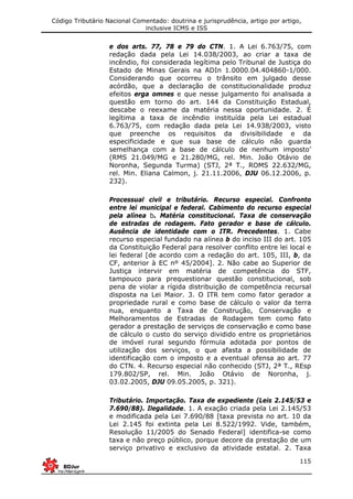 Código Tributário Nacional Comentado: doutrina e jurisprudência, artigo por artigo,
inclusive ICMS e ISS
115
e dos arts. 77, 78 e 79 do CTN. 1. A Lei 6.763/75, com
redação dada pela Lei 14.038/2003, ao criar a taxa de
incêndio, foi considerada legítima pelo Tribunal de Justiça do
Estado de Minas Gerais na ADIn 1.0000.04.404860-1/000.
Considerando que ocorreu o trânsito em julgado desse
acórdão, que a declaração de constitucionalidade produz
efeitos erga omnes e que nesse julgamento foi analisada a
questão em torno do art. 144 da Constituição Estadual,
descabe o reexame da matéria nessa oportunidade. 2. É
legítima a taxa de incêndio instituída pela Lei estadual
6.763/75, com redação dada pela Lei 14.938/2003, visto
que preenche os requisitos da divisibilidade e da
especificidade e que sua base de cálculo não guarda
semelhança com a base de cálculo de nenhum imposto’
(RMS 21.049/MG e 21.280/MG, rel. Min. João Otávio de
Noronha, Segunda Turma) (STJ, 2ª T., ROMS 22.632/MG,
rel. Min. Eliana Calmon, j. 21.11.2006, DJU 06.12.2006, p.
232).
Processual civil e tributário. Recurso especial. Confronto
entre lei municipal e federal. Cabimento do recurso especial
pela alínea b. Matéria constitucional. Taxa de conservação
de estradas de rodagem. Fato gerador e base de cálculo.
Ausência de identidade com o ITR. Precedentes. 1. Cabe
recurso especial fundado na alínea b do inciso III do art. 105
da Constituição Federal para resolver conflito entre lei local e
lei federal [de acordo com a redação do art. 105, III, b, da
CF, anterior à EC nº 45/2004]. 2. Não cabe ao Superior de
Justiça intervir em matéria de competência do STF,
tampouco para prequestionar questão constitucional, sob
pena de violar a rígida distribuição de competência recursal
disposta na Lei Maior. 3. O ITR tem como fator gerador a
propriedade rural e como base de cálculo o valor da terra
nua, enquanto a Taxa de Construção, Conservação e
Melhoramentos de Estradas de Rodagem tem como fato
gerador a prestação de serviços de conservação e como base
de cálculo o custo do serviço dividido entre os proprietários
de imóvel rural segundo fórmula adotada por pontos de
utilização dos serviços, o que afasta a possibilidade de
identificação com o imposto e a eventual ofensa ao art. 77
do CTN. 4. Recurso especial não conhecido (STJ, 2ª T., REsp
179.802/SP, rel. Min. João Otávio de Noronha, j.
03.02.2005, DJU 09.05.2005, p. 321).
Tributário. Importação. Taxa de expediente (Leis 2.145/53 e
7.690/88). Ilegalidade. 1. A exação criada pela Lei 2.145/53
e modificada pela Lei 7.690/88 [taxa prevista no art. 10 da
Lei 2.145 foi extinta pela Lei 8.522/1992. Vide, também,
Resolução 11/2005 do Senado Federal] identifica-se como
taxa e não preço público, porque decore da prestação de um
serviço privativo e exclusivo da atividade estatal. 2. Taxa
 