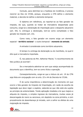 Código Tributário Nacional Comentado: doutrina e jurisprudência, artigo por artigo,
inclusive ICMS e ISS
12
Contudo, para delimitar-se a hipótese de incidência, é preciso
recorrer ao Dec.-lei 37/66, porque, enquanto o CTN define o elemento
material, o decreto-lei define o elemento temporal.
O diploma em referência, ao reportar-se ao fato gerador do
imposto, diz que, quando se tratar de mercadoria despachada para
consumo, exige-se a declaração de importação para o despacho aduaneiro
(art. 44). E, entregue a declaração, tem-se como completado o fato
gerador do imposto (art. 23).
Como visto, o fato gerador em exame exige um elemento
espacial - território nacional - e outro temporal - momento da entrada.
A entrada é considerada como território aduaneiro.
O tempo é a entrega da declaração ou do manifesto, no qual é
dito qual a mercadoria importada.
É, nas palavras do Min. Adhemar Maciel, “o reconhecimento de
fato jurídico já ocorrido”.
Se a mercadoria adentrar-se sem que esteja acompanhada do
documento que a identifica, tem-se como ilícita a operação.
Conseqüentemente, exige-se que a leitura do art. 19 do CTN
seja feita em conjugação com os arts. 23 e 44 do Decreto-lei 37/66.
É de suma importância a determinação do momento em que
ocorre o fato gerador do Imposto de Importação, em razão da escolha da
legislação que deve reger a espécie, sabendo-se que não está ela sujeita
ao princípio da anterioridade. Tendo aplicação imediata a lei que majora a
alíquota do imposto, o simples ingresso da mercadoria, muitas vezes já
descarregada do navio ou aeronave, em depósito na zona primária, e com
procedimento de desembaraço já iniciado, vem a sofrer os efeitos de uma
majoração do imposto.
 