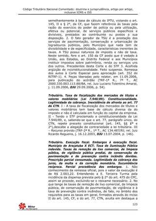 Código Tributário Nacional Comentado: doutrina e jurisprudência, artigo por artigo,
inclusive ICMS e ISS
123
semelhantemente à base de cálculo do IPTU, violando o art.
145, II e § 2°, da CF, que fazem referência às taxas pela
razão do exercício do poder de polícia ou pela utilização,
efetiva ou potencial, de serviços públicos específicos e
divisíveis, prestados ao contribuinte ou postos a sua
disposição. 2. O fato gerador da TSU é a prestação dos
serviços de pavimentação, conservação e urbanização de
logradouros públicos, pelo Município que nada tem de
divisibilidade e de especificidade, características inerentes às
taxas. A TSU possui natureza de imposto e não de taxa.
Neste sentido, fere o art. 150 da CF posto que é vedado à
União, aos Estados, ao Distrito Federal e aos Municípios
instituir impostos sobre patrimônio, renda ou serviços uns
dos outros. Precedentes desta Corte e do STF 3. Acolhida
argüição de inconstitucionalidade. Feito suspenso. Remessa
dos autos à Corte Especial para apreciação (art. 352 do
RITRF-1). 4. Peças liberadas pelo relator, em 11.09.2006,
para publicação do acórdão (TRF-1ª R., 7ª T., AC
2000.330.003.113.88/BA, rel. Juiz Luciano Tolentino Amaral,
j. 11.09.2006, DJU 29.09.2006, p. 54).
Tributário. Taxa de fiscalização dos mercados de títulos e
valores mobiliários (Lei 7.940/89). Constitucionalidade.
Legitimidade da cobrança. Inexistência de afronta ao art. 77
do CTN. I - A taxa de fiscalização dos mercados de títulos e
valores mobiliários tem base de cálculo diversa da do
imposto e não é calculada em função do capital da empresa.
II - Tendo o STF proclamado a constitucionalidade da Lei
7.940/89, e, sabendo-se que o art. 77, parágrafo único, do
CTN, repete preceito constitucional (art. 145, §§ 1° e
2°),descabe a alegação de contrariedade a lei tributária. III
– Recurso provido (TRF-2ª R., 1ª T., AC 134.487/RJ, rel. Juiz
Ricardo Regueira, j. 16.12.2003, DJU 13.07.2004, p. 146).
Tributário. Execução fiscal. Embargos à execução fiscal.
Município de Araçatuba X ECT. Taxa de Iluminação Pública
indevida. Taxas de remoção de lixo comercial, de limpeza
pública, de vigilância pública predial, de conservação de
pavimentação e de prevenção contra incêndio devidas.
Prescrição parcial consumada. Legitimidade da cobrança dos
juros, da multa e da correção monetária. Sucumbência
recíproca. Parcial procedência dos embargos. 1. Não
conhecimento da remessa oficial, pois o valor da execução é
de R$ 2.003,22. Entendendo a E. Terceira Turma pela
incidência da dispensa prevista pelo § 2° do art. 475 do CPC,
assim se procede, excluindo-se o reexame necessário. 2. No
que tange às taxas de remoção de lixo comercial, de limpeza
pública, de conservação de pavimentação, de vigilância e à
taxa de prevenção contra incêndios, de fato, no âmbito dos
requisitos para as taxas em geral, firmados através do inciso
II do art. 145, CF, e do art. 77, CTN, avulta em destaque a
 