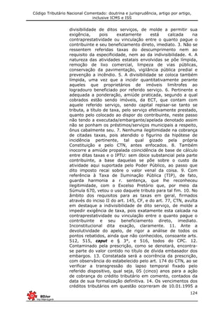 Código Tributário Nacional Comentado: doutrina e jurisprudência, artigo por artigo,
inclusive ICMS e ISS
124
divisibilidade de ditos serviços, de molde a permitir sua
exigência, pois exatamente está calcada na
contraprestatividade ou vinculação entre o quanto pague o
contribuinte e seu beneficiamento direto, imediato. 3. Não se
ressentem referidas taxas do descumprimento nem ao
requisito da especificidade, nem ao da indivisibilidade. 4. A
natureza das atividades estatais envolvidas se põe límpida,
remoção de lixo comercial, limpeza de vias públicas,
conservação da pavimentação, vigilância pública predial e
prevenção a incêndio. 5. A divisibilidade se coloca também
límpida, uma vez que a incidir quantitativamente perante
aqueles que proprietários de imóveis limítrofes ao
logradouro beneficiado por referido serviço. 6. Pertinente e
adequada a ponderação, amiúde praticada, segundo a qual
cobrados estão sendo imóveis, da ECT, que contam com
aquele referido serviço, sendo capital repisar-se tanto se
tributa, a título de taxa, pelo serviço efetivamente prestado,
quanto pelo colocado ao dispor do contribuinte, neste passo
não tendo a executada/embargante/apelada denotado assim
não se ponham os préstimos/serviços municipais a respeito,
ônus cabalmente seu. 7. Nenhuma ilegitimidade na cobrança
de citadas taxas, pois atendido o figurino da hipótese de
incidência pertinente, tal qual gizado pela própria
Constituição e pelo CTN, antes enfocados. 8. Também
inocorre a amiúde propalada coincidência de base de cálculo
entre ditas taxas e o IPTU: sem óbice substancial pela parte
contribuinte, a base daquelas se põe sobre o custo da
atividade aqui suportada pelo Poder Público, ao passo que
dito imposto recai sobre o valor venal da coisa. 9. Com
referência à Taxa de Iluminação Pública (TIP), de fato,
guarda harmonia a r. sentença, que lhe reconheceu
ilegitimidade, com o Excelso Pretório que, por meio da
Súmula 670, vetou o uso daquele tributo para tal fim. 10. No
âmbito dos requisitos para as taxas em geral, firmados
através do inciso II do art. 145, CF, e do art. 77, CTN, avulta
em destaque a indivisibilidade de dito serviço, de molde a
impedir exigência de taxa, pois exatamente esta calcada na
contraprestatividade ou vinculação entre o quanto pague o
contribuinte e seu beneficiamento direto, imediato.
Inconstitucional dita exação, claramente. 11. Ante a
devolutividade do apelo, de rigor a análise de todos os
pontos rebatidos, ainda que não conhecidos, consoante arts.
512, 515, caput e § 3°, e 516, todos do CPC. 12.
Contaminado pela prescrição, como se denotará, encontra-
se parte do valor contido no título de dívida embasador dos
embargos. 13. Constatada será a ocorrência da prescrição,
com observância do estabelecido pelo art. 174 do CTN, ao se
verificar a transgressão do lapso temporal fixado pelo
referido dispositivo, qual seja, 05 (cinco) anos para a ação
de cobrança do crédito tributário em comento, contados da
data de sua formalização definitiva. 14. Os vencimentos dos
créditos tributários em questão ocorreram de 10.01.1995 a
 