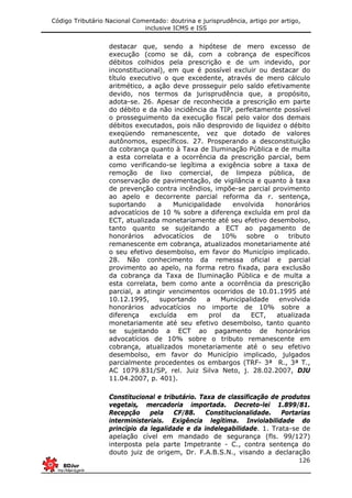 Código Tributário Nacional Comentado: doutrina e jurisprudência, artigo por artigo,
inclusive ICMS e ISS
126
destacar que, sendo a hipótese de mero excesso de
execução (como se dá, com a cobrança de específicos
débitos colhidos pela prescrição e de um indevido, por
inconstitucional), em que é possível excluir ou destacar do
título executivo o que excedente, através de mero cálculo
aritmético, a ação deve prosseguir pelo saldo efetivamente
devido, nos termos da jurisprudência que, a propósito,
adota-se. 26. Apesar de reconhecida a prescrição em parte
do débito e da não incidência da TIP, perfeitamente possível
o prosseguimento da execução fiscal pelo valor dos demais
débitos executados, pois não desprovido de liquidez o débito
exeqüendo remanescente, vez que dotado de valores
autônomos, específicos. 27. Prosperando a desconstituição
da cobrança quanto à Taxa de Iluminação Pública e de multa
a esta correlata e a ocorrência da prescrição parcial, bem
como verificando-se legítima a exigência sobre a taxa de
remoção de lixo comercial, de limpeza pública, de
conservação de pavimentação, de vigilância e quanto à taxa
de prevenção contra incêndios, impõe-se parcial provimento
ao apelo e decorrente parcial reforma da r. sentença,
suportando a Municipalidade envolvida honorários
advocatícios de 10 % sobre a diferença excluída em prol da
ECT, atualizada monetariamente até seu efetivo desembolso,
tanto quanto se sujeitando a ECT ao pagamento de
honorários advocatícios de 10% sobre o tributo
remanescente em cobrança, atualizados monetariamente até
o seu efetivo desembolso, em favor do Município implicado.
28. Não conhecimento da remessa oficial e parcial
provimento ao apelo, na forma retro fixada, para exclusão
da cobrança da Taxa de Iluminação Pública e de multa a
esta correlata, bem como ante a ocorrência da prescrição
parcial, a atingir vencimentos ocorridos de 10.01.1995 até
10.12.1995, suportando a Municipalidade envolvida
honorários advocatícios no importe de 10% sobre a
diferença excluída em prol da ECT, atualizada
monetariamente até seu efetivo desembolso, tanto quanto
se sujeitando a ECT ao pagamento de honorários
advocatícios de 10% sobre o tributo remanescente em
cobrança, atualizados monetariamente até o seu efetivo
desembolso, em favor do Município implicado, julgados
parcialmente procedentes os embargos (TRF- 3ª R., 3ª T.,
AC 1079.831/SP, rel. Juiz Silva Neto, j. 28.02.2007, DJU
11.04.2007, p. 401).
Constitucional e tributário. Taxa de classificação de produtos
vegetais, mercadoria importada. Decreto-lei 1.899/81.
Recepção pela CF/88. Constitucionalidade. Portarias
interministeriais. Exigência legítima. Inviolabilidade do
princípio da legalidade e da indelegabilidade. 1. Trata-se de
apelação cível em mandado de segurança (fls. 99/127)
interposta pela parte Impetrante - C., contra sentença do
douto juiz de origem, Dr. F.A.B.S.N., visando a declaração
 