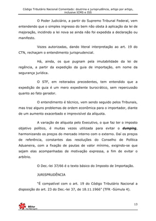 Código Tributário Nacional Comentado: doutrina e jurisprudência, artigo por artigo,
inclusive ICMS e ISS
13
O Poder Judiciário, a partir do Supremo Tribunal Federal, vem
entendendo que o simples ingresso do bem não obsta à aplicação da lei de
majoração, incidindo a lei nova se ainda não foi expedida a declaração ou
manifesto.
Vozes autorizadas, dando literal interpretação ao art. 19 do
CTN, rechaçam o entendimento jurisprudencial.
Há, ainda, os que pugnam pela imutabilidade da lei de
regência, a partir da expedição da guia de importação, em nome da
segurança jurídica.
O STF, em reiterados precedentes, tem entendido que a
expedição de guia é um mero expediente burocrático, sem repercussão
quanto ao fato gerador.
O entendimento é técnico, vem sendo seguido pelos Tribunais,
mas traz alguns problemas de ordem econômica para o importador, diante
de um aumento exacerbado e imprevisível da alíquota.
A variação de alíquota pelo Executivo, o que faz ter o imposto
objetivo político, é muitas vezes utilizada para evitar o dumping,
harmonizando os preços do mercado interno com o externo. Daí os preços
de referência, constantes das resoluções do Conselho de Política
Aduaneira, com a fixação de pautas de valor mínimo, exigindo-se que
sejam elas acompanhadas de motivação expressa, a fim de evitar o
arbítrio.
O Dec.-lei 37/66 é o texto básico do Imposto de Importação.
JURISPRUDÊNCIA
“É compatível com o art. 19 do Código Tributário Nacional a
disposição do art. 23 do Dec.-lei 37, de 18.11.1966” (TFR -Súmula 4).
 