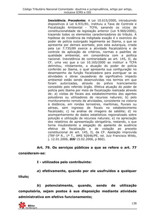 Código Tributário Nacional Comentado: doutrina e jurisprudência, artigo por artigo,
inclusive ICMS e ISS
138
Inexistência. Precedentes. A Lei 10.615/2000, introduzindo
dispositivos à Lei 6.931/81, instituiu a Taxa de Controle e
Fiscalização Ambiental - TCFA, sanando os vícios de
constitucionalidade da legislação anterior (Lei 9.960/2000),
trazendo todos os elementos caracterizadores do tributo. A
hipótese de incidência da indigitada exação é o exercício do
poder de polícia outorgado legalmente ao Ibama, o que se
apresenta por demais acertado, pois esta autarquia, criada
pela Lei 7.735/89 exerce a atividade fiscalizatória e de
controle de aplicação de critérios, normas e padrões de
qualidade ambiental, em consonância com a política
nacional. Inexistência de contrariedade ao art. 145, II, da
CF, uma vez que a Lei 10.165/2000 ao instituir a TCFA
delimitou, nitidamente, a atuação do poder de polícia
conferido ao Ibama, o qual apresenta sua configuração no
desempenho da função fiscalizadora para averiguar se as
atividades e obras causadoras de significativo impacto
ambiental estão sendo desenvolvidas nos termos em que
foram autorizadas, através do prévio licenciamento
concedido pelo referido órgão. Efetiva atuação do poder de
polícia pelo Ibama por meio de fiscalização realizada através
de: a) visitas de fiscais aos estabelecimentos dos agentes
poluidores ou utilizadores de recursos naturais; b) pelo
monitoramento remoto de atividades, consistente na vistoria
à distância, em rondas terrestres, marítimas, fluviais ou
aéreas, sem ingresso de fiscais no estabelecimento
fiscalizado; c) na análise de imagens de satélite; d) no
acompanhamento de dados estatísticos regionalizado sobre
poluição e utilização de recursos naturais; e) na apreciação
dos relatórios de apresentação obrigatória, restando, o que
torna insubsistente a alegação do apelante de ausência
efetiva de fiscalização e de violação ao preceito
constitucional do art. 145, II, da CF. Apelação improvida
(TRF-5ª R., 1ª T., AMS 92646/PE, rel. Juiz Francisco Wildo,
j. 12.01.2006, DJU 15.02.2006, p 860).
Art. 79. Os serviços públicos a que se refere o art. 77
consideram-se:
I - utilizados pelo contribuinte:
a) efetivamente, quando por ele usufruídos a qualquer
título;
b) potencialmente, quando, sendo de utilização
compulsória, sejam postos à sua disposição mediante atividade
administrativa em efetivo funcionamento;
 