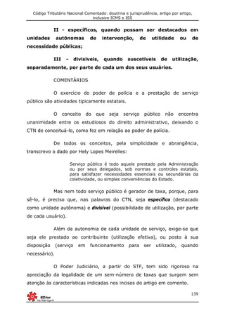 Código Tributário Nacional Comentado: doutrina e jurisprudência, artigo por artigo,
inclusive ICMS e ISS
139
II - específicos, quando possam ser destacados em
unidades autônomas de intervenção, de utilidade ou de
necessidade públicas;
III - divisíveis, quando suscetíveis de utilização,
separadamente, por parte de cada um dos seus usuários.
COMENTÁRIOS
O exercício do poder de polícia e a prestação de serviço
público são atividades tipicamente estatais.
O conceito do que seja serviço público não encontra
unanimidade entre os estudiosos do direito administrativo, deixando o
CTN de conceituá-lo, como fez em relação ao poder de polícia.
De todos os conceitos, pela simplicidade e abrangência,
transcrevo o dado por Hely Lopes Meirelles:
Serviço público é todo aquele prestado pela Administração
ou por seus delegados, sob normas e controles estatais,
para satisfazer necessidades essenciais ou secundárias da
coletividade, ou simples conveniências do Estado.
Mas nem todo serviço público é gerador de taxa, porque, para
sê-lo, é preciso que, nas palavras do CTN, seja específico (destacado
como unidade autônoma) e divisível (possibilidade de utilização, por parte
de cada usuário).
Além da autonomia de cada unidade de serviço, exige-se que
seja ele prestado ao contribuinte (utilização efetiva), ou posto à sua
disposição (serviço em funcionamento para ser utilizado, quando
necessário).
O Poder Judiciário, a partir do STF, tem sido rigoroso na
apreciação da legalidade de um sem-número de taxas que surgem sem
atenção às características indicadas nos incisos do artigo em comento.
 