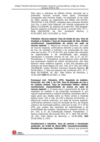 Código Tributário Nacional Comentado: doutrina e jurisprudência, artigo por artigo,
inclusive ICMS e ISS
143
Selic para a cobrança de débitos fiscais, devendo ser a
pretensão recursal provida nesta parte. Orientação
consagrada pela Primeira Seção, na assentada 14 de maio
de 2003, quando do julgamento dos EREsp 291.257/SC,
399.497/SC e 425.709/SC, relatados pelo eminente Ministro
Luiz Fux, e pela Corte Especial, em recente julgamento do
EREsp 213.926/PR, de relatoria do ilustre Min. José Delgado.
Recurso especial conhecido em parte e provido (STJ, 2ª T.,
REsp 896.643/PR, rel. Min. Humberto Martins, j.
01.03.2007, DJU 12.03.2007, p. 215).
Tributário. Recurso especial. Taxa de Coleta de Lixo, Taxa de
Combate a Incêndio e Taxa de Conservação de Vias. Matéria
constitucional. Impossibilidade de exame em sede de
recurso especial. 1. Afigura-se inviável examinar, em sede
de recurso especial, controvérsia atinente a taxa de coleta
de lixo, de combate a incêndio e de conservação de vias,
visto que os arts. 77 e 79 do CTN, que cuidam dos requisitos
da especificidade e da divisibilidade das exações,
reproduzem o preceito inscrito no art. 145, § 2°, da CF.
Precedentes. 2. ‘Divergência jurisprudencial entre acórdãos
que analisaram matéria de ordem constitucional, não cabe
apreciar nesta instância superior, a teor dos preceitos que
emanam da Carta Magna (CF arts. 102, III e 105, III) (REsp
196.889/SP, relator Ministro Francisco Peçanha Martins, DJ
04.06.2001). 3. Recurso especial não conhecido (STJ, 2ª T.,
REsp 547.828/PR, rel. Min. João Otávio de Noronha, j.
15.02.2007,DJU 06.03.2007, p. 246).
Processual civil. Tributário. IPTU. Repetição do indébito.
Prescrição. Art. 168, I, do CTN. Taxa de Remoção de Lixo e
de Limpeza Urbana. Taxa de Iluminação Pública. Matéria
constitucional. Impossibilidade de exame em sede de
recurso especial. 1. O prazo para o ajuizamento da ação de
repetição do indébito é de prescrição qüinqüenal e, por
regular especialmente a matéria tributária, prevalece sobre a
regra geral que dispõe sobre os feitos contra a Fazenda
Pública (arts. 165 e 168, do CTN e Decreto 20.910/32). 2.
Afigura-se inviável examinar, em sede de recurso especial,
controvérsia atinente a taxa de remoção de lixo, de limpeza
urbana e de iluminação pública, visto que os arts. 77 e 79 do
CTN, que cuidam dos requisitos da especificidade e da
divisibilidade das exações, reproduzem o preceito inscrito no
art. 145, § 2°, da Constituição Federal. Precedentes. 3.
Agravo regimental não provido (STJ, 2ª T., AGA 750.341/RJ,
rel. Min. João Otávio de Noronha, j. 18.05.2006, DJU
03.08.2006, p. 257).
Constitucional e tributário. Taxa de controle e fiscalização
ambiental. Lei 9.960 de 28.01.2000. Inconstitucionalidade,
Mandado de segurança. Cabimento. 1. Sempre que presente
 