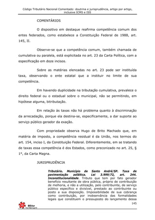 Código Tributário Nacional Comentado: doutrina e jurisprudência, artigo por artigo,
inclusive ICMS e ISS
145
COMENTÁRIOS
O dispositivo em destaque reafirma competência comum dos
entes federados, como estabelece a Constituição Federal de 1988, art.
145, II.
Observe-se que a competência comum, também chamada de
cumulativa ou paralela, está explicitada no art. 23 da Carta Política, com a
especificação em doze incisos.
Sobre as matérias elencadas no art. 23 pode ser instituída
taxa, observando o ente estatal que a instituir no limite de sua
competência.
Em havendo duplicidade na tributação cumulativa, prevalece o
direito federal ou o estadual sobre o municipal, não se permitindo, em
hipótese alguma, bitributação.
Em relação às taxas não há problema quanto à discriminação
da arrecadação, porque ela destina-se, especificamente, a dar suporte ao
serviço público gerador da exação.
Com propriedade observa Hugo de Brito Machado que, em
matéria de imposto, a competência residual é da União, nos termos do
art. 154, inciso I, da Constituição Federal. Diferentemente, em se tratando
de taxas essa competência é dos Estados, como preconizado no art. 25, §
1°, da Carta Magna.
JURISPRUDÊNCIA
Tributário. Município de Santo André/SP. Taxa de
pavimentação asfáltica. Lei 3.999/72, art. 244.
Inconstitucionalidade. Tributo que tem por fato gerador
benefício resultante de obra pública, próprio de contribuição
de melhoria, e não a utilização, pelo contribuinte, de serviço
público específico e divisível, prestado ao contribuinte ou
posto a sua disposição. Impossibilidade de sua cobrança
como contribuição, por inobservância das formalidades
legais que constituem o pressuposto do lançamento dessa
 