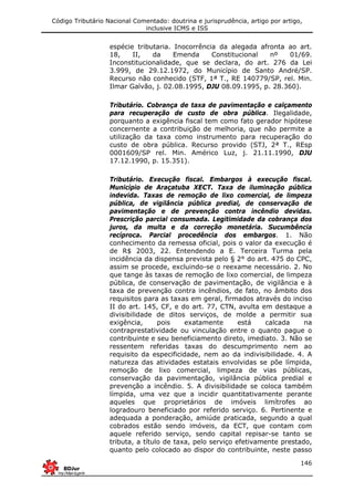 Código Tributário Nacional Comentado: doutrina e jurisprudência, artigo por artigo,
inclusive ICMS e ISS
146
espécie tributaria. Inocorrência da alegada afronta ao art.
18, II, da Emenda Constitucional nº 01/69.
Inconstitucionalidade, que se declara, do art. 276 da Lei
3.999, de 29.12.1972, do Município de Santo André/SP.
Recurso não conhecido (STF, 1ª T., RE 140779/SP, rel. Min.
Ilmar Galvão, j. 02.08.1995, DJU 08.09.1995, p. 28.360).
Tributário. Cobrança de taxa de pavimentação e calçamento
para recuperação de custo de obra pública. Ilegalidade,
porquanto a exigência fiscal tem como fato gerador hipótese
concernente a contribuição de melhoria, que não permite a
utilização da taxa como instrumento para recuperação do
custo de obra pública. Recurso provido (STJ, 2ª T., REsp
0001609/SP rel. Min. Américo Luz, j. 21.11.1990, DJU
17.12.1990, p. 15.351).
Tributário. Execução fiscal. Embargos à execução fiscal.
Município de Araçatuba XECT. Taxa de iluminação pública
indevida. Taxas de remoção de lixo comercial, de limpeza
pública, de vigilância pública predial, de conservação de
pavimentação e de prevenção contra incêndio devidas.
Prescrição parcial consumada. Legitimidade da cobrança dos
juros, da multa e da correção monetária. Sucumbência
recíproca. Parcial procedência dos embargos. 1. Não
conhecimento da remessa oficial, pois o valor da execução é
de R$ 2003, 22. Entendendo a E. Terceira Turma pela
incidência da dispensa prevista pelo § 2° do art. 475 do CPC,
assim se procede, excluindo-se o reexame necessário. 2. No
que tange às taxas de remoção de lixo comercial, de limpeza
pública, de conservação de pavimentação, de vigilância e à
taxa de prevenção contra incêndios, de fato, no âmbito dos
requisitos para as taxas em geral, firmados através do inciso
II do art. 145, CF, e do art. 77, CTN, avulta em destaque a
divisibilidade de ditos serviços, de molde a permitir sua
exigência, pois exatamente está calcada na
contraprestatividade ou vinculação entre o quanto pague o
contribuinte e seu beneficiamento direto, imediato. 3. Não se
ressentem referidas taxas do descumprimento nem ao
requisito da especificidade, nem ao da indivisibilidade. 4. A
natureza das atividades estatais envolvidas se põe límpida,
remoção de lixo comercial, limpeza de vias públicas,
conservação da pavimentação, vigilância pública predial e
prevenção a incêndio. 5. A divisibilidade se coloca também
límpida, uma vez que a incidir quantitativamente perante
aqueles que proprietários de imóveis limítrofes ao
logradouro beneficiado por referido serviço. 6. Pertinente e
adequada a ponderação, amiúde praticada, segundo a qual
cobrados estão sendo imóveis, da ECT, que contam com
aquele referido serviço, sendo capital repisar-se tanto se
tributa, a título de taxa, pelo serviço efetivamente prestado,
quanto pelo colocado ao dispor do contribuinte, neste passo
 