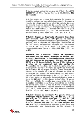 Código Tributário Nacional Comentado: doutrina e jurisprudência, artigo por artigo,
inclusive ICMS e ISS
15
Tribunal. Agravo regimental não provido (STF, 2ª T., AGRRE
252008/SP rel. Min. Maurício Corrêa, j. 08.08.2000, DJU
16.02.2001).
1. O fato gerador do Imposto de Importação é a entrada, no
território nacional, da mercadoria importada. 2. Discussão a
respeito de o importador haver adquirido o direito de pagar
tal imposto mediante aplicação de alíquota mais favorável.
Improcedência do argumento. 3. Divergência pretoriana que
não se acha demonstrada. 4. Recurso extraordinário a que o
STF nega conhecimento (STF, 1ª T., RE 77604/SP rel. Min.
Antônio Neder, j. 19.05.1981, DJU 12.06.1981, p. 5.716).
Tributário. Imposto de Importação. Mercadoria despachada
para consumo. Momento do fato gerador. No caso de
importação de mercadoria despachada para consumo, o fato
gerador, para o Imposto de Importação, consuma-se na
data do registro da declaração de importação. Precedentes
do STJ e TFR (STJ, 1ª T., REsp 121617/PR, rel. Min.
Humberto Gomes de Barros, j. 18.06.1998, DJU 17.08.1998,
p. 25).
Processual civil e tributário. Imposto de Importação.
Mercadoria para uso próprio. Majoração de alíquota. Dec.
1.490/95. Legitimidade e constitucionalidade decretadas
pelo STF. Momento do fato gerador. CTN, art. 19 e Dec.-lei
37/66, art. 23. Compatibilidade. Súmula 4/TFR. Violação a
preceitos da lei processual civil não configurada.
Precedentes. Na importação de mercadorias para consumo,
o fato gerador ocorre no momento do registro da declaração
de importação na repartição aduaneira, sendo irrelevante o
regime fiscal vigente na data da emissão da guia de
importação, ou quando do desembarque da mercadoria.
Inexiste incompatibilidade entre o art. 19 do CTN e o Dec.-
lei 37/66, conforme orientação do Pretório Excelso sobre o
tema (RE 225.602, rel. Min. Carlos Velloso). Não há que se
falar em nulidade de acórdão que, examinando todas as
alegações suscitadas na apelação, necessárias ao deslinde
da controvérsia, decide a lide de forma contrária àquela
desejada pelo recorrente. Recurso especial não conhecido
(STJ, 2ª T., REsp 205013/SP rel. Min. Francisco Peçanha
Martins, j. 03.05.2001, DJU 25.06.2001).
Tributário. Imposto de Importação. Fato gerador. Guia para
importação. Alíquota aplicável. CF, arts. 150, III, a, e 153,
§1°. CTN, art. 19. Dec.-lei 37/66 (art. 23). Dec. 1.427/95
[revogado pelo Dec. 1.471, de 27.04.1995]. Decreto
1.391/95 [alterado pelo Dec. 1427/95, este revogado pelo
Dec. 1.471/95]. 1. Desinfluente a data da expedição da guia
de importação para concretização do fato gerador. O
 
