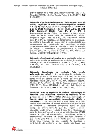Código Tributário Nacional Comentado: doutrina e jurisprudência, artigo por artigo,
inclusive ICMS e ISS
152
público cobrar-lhe a mais valia. Recurso provido (STJ, 1ª T.,
REsp 200283/SP, rel. Min. Garcia Vieira, j. 04.05.1999, DJU
21.06.1999).
Tributário. Contribuição de melhoria. Fato gerador. Base de
cálculo. Requisitos da valorização ou de específico benefício.
Art. 18, II, CF/67 [c/c EC nº 01/69] (Emenda 23/83). Art.
145, II, CF/88 [rectius: art. 145, III, CF/88]. Arts. 81 e 82,
CTN. Decreto-lei 195/67 (arts. 1º, 2° e 3º). 1.
Recapeamento de via pública, com o custo coberto por um
‘plano de rateio entre todos os beneficiados’, afronta
exigências legais (arts. 81 e 82, CTN; Decreto-lei 195/67,
arts. 1° e 2°). 2. Ilegalidade do lançamento de contribuição
de melhoria baseado no custo, sem a demonstração dos
pressupostos de valorização ou específico benefício,
conseqüente da obra pública realizada no local de situação
do imóvel. 3. Precedentes da jurisprudência. 4. Recurso
provido (STJ, 1ª T., REsp 634/SP, rel. Min. Milton Luiz
Pereira, j. 09.03.1994, DJU 18.04.1994).
Tributário. Contribuição de melhoria. A publicação prévia do
edital e necessária para cobrança da contribuição e não para
realização da obra. Precedentes o STF (STJ, 2ª T., REsp
8.417/SP, rel. Min. Américo Luz, j. 17.05.1995, DJU
05.06.1995).
Tributário. Contribuição de melhoria. Fato gerador
valorização do imóvel. 1. A contribuição de melhoria tem
como fato gerador a real valorização do imóvel, não servindo
como base de cálculo tão-só o custo da obra pública
realizada (REsp 280.248/SP, rel. Min. Francisco Peçanha
Martins, 2ª T., DJ 28.10.2002). 2. Recurso especial provido
(STJ, 2ª T., REsp 629.471/RS, rel. Min. João Otávio de
Noronha, j. 13.02.2007, DJU 05.03.2007, p. 270).
Tributário. Ação de repetição de indébito. Contribuição de
melhoria. Obra inacabada. Hipótese de incidência e fato
gerador da exação. Obra pública efetivada. Valorização do
imóvel. Nexo de causalidade. Inocorrência. Direito à
restituição. 1. Controvérsia que gravita sobre se a obra
pública não finalizada dá ensejo à cobrança de contribuição
de melhoria. 2. Manifesta divergência acerca do atual
estágio do empreendimento que deu origem à exação
discutida, sendo certo é vedado à esta Corte Superior, em
sede de Recurso Especial, a teor do verbete Sumular 07/STJ,
invadir a seara fática-probatória, impondo-se adotar o
entendimento unânime da época em que proferido o
julgamento pelo Tribunal a quo, tanto pelo voto vencedor,
como pelo vencido, de que quando foi instituída a
contribuição de melhoria a obra ainda não havia sido
 