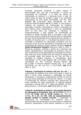 Código Tributário Nacional Comentado: doutrina e jurisprudência, artigo por artigo,
inclusive ICMS e ISS
153
concluída porquanto pendente a parte relativa à
pavimentação das vias que circundavam o imóvel de
propriedade da recorrente. 3. A base de cálculo da
contribuição de melhoria é a diferença entre o valor do
imóvel antes da obra ser iniciada e após a sua conclusão
(Precedentes do STJ: REsp 615.495/RS, rel. Min. José
Delgado, DJ 17.05.2004; REsp 143.996/SP, rel. Min.
Francisco Peçanha Martins, DJ 06.12.1999). 4. Isto porque a
hipótese de incidência da contribuição de melhoria
pressupõe o binômio valorização do imóvel e realização da
obra pública sendo indispensável o nexo de causalidade
entre os dois para sua instituição e cobrança. 5.
Consectariamente, o fato gerador de contribuição de
melhoria se perfaz somente após a conclusão a [sic] obra
que lhe deu origem e quando for possível aferir a valorização
do bem imóvel beneficiado pelo empreendimento estatal. 6.
É cediço em doutrina que: ‘(...) Só depois de pronta a obra e
verificada a existência da valorização imobiliária que ela
provocou é que se torna admissível a tributação por via de
contribuição de melhoria’ (Roque António Carrazza, Curso de
Direito Constitucional Tributário, Malheiros, 2002, p. 499). 7.
Revela-se, portanto, evidente o direito de a empresa que
pagou indevidamente a contribuição de melhoria, uma vez
que incontroversa a não efetivação da valorização do imóvel,
haja vista que a obra pública que deu origem à exação não
foi concluída, obter, nos termos do art. 165, do CTN, a
repetição do indébito tributário. 8. Precedentes: REsp
615.495/RS, rel Min José Delgado, DJ 17.05.2004; REsp
143.996/SP rel. Min. Francisco Peçanha Martins, DJ
06.12.1999. 9. Recurso especial provido (STJ, 1ª T., REsp
647134/SP, rel. Min Luiz Fux, j. 10.10.2007, DJU 01.02
2007, p. 397).
Tributário. Contribuição de melhoria CTN arts. 81 e 82. 1. A
contribuição de melhoria tem como limite geral o custo da
obra, e como limite individual a valorização do imóvel
beneficiado. 2. Prevalece o entendimento no STF e no STJ de
que não houve alteração do CTN pelo DL 195/67. 3. É ilegal
a contribuição de melhoria instituída sem observância do
limite individual de cada contribuinte. 4. Recurso especial
conhecido e provido (STJ, 2ª T., REsp 362.788/RS, rel. Min.
Eliana Calmon, j. 28.05.2002, DJU 05.08.2002, p. 284).
Tributário. Contribuição de melhoria. Fato gerador.Requisitos
de valorização ou de benefício. Arts. 18, II, CF/67 [c/c EC nº
01/69] EC 23/83, 145, II, CF/88 [rectius: art. 145, III,
CF/88], 81 e 82, do CTN. Falta de prequestionamento.
Questão surgida no acórdão recorrido. 1. Ilegalidade no
lançamento de contribuição de melhoria sem a
demonstração dos pressupostos de valorização ou específico
benefício, apropriados à obra pública realizada no local da
 