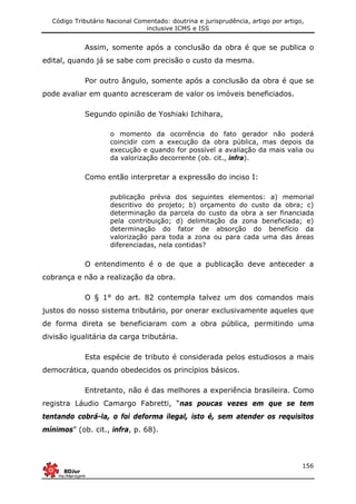 Código Tributário Nacional Comentado: doutrina e jurisprudência, artigo por artigo,
inclusive ICMS e ISS
156
Assim, somente após a conclusão da obra é que se publica o
edital, quando já se sabe com precisão o custo da mesma.
Por outro ângulo, somente após a conclusão da obra é que se
pode avaliar em quanto acresceram de valor os imóveis beneficiados.
Segundo opinião de Yoshiaki Ichihara,
o momento da ocorrência do fato gerador não poderá
coincidir com a execução da obra pública, mas depois da
execução e quando for possível a avaliação da mais valia ou
da valorização decorrente (ob. cit., infra).
Como então interpretar a expressão do inciso I:
publicação prévia dos seguintes elementos: a) memorial
descritivo do projeto; b) orçamento do custo da obra; c)
determinação da parcela do custo da obra a ser financiada
pela contribuição; d) delimitação da zona beneficiada; e)
determinação do fator de absorção do benefício da
valorização para toda a zona ou para cada uma das áreas
diferenciadas, nela contidas?
O entendimento é o de que a publicação deve anteceder a
cobrança e não a realização da obra.
O § 1° do art. 82 contempla talvez um dos comandos mais
justos do nosso sistema tributário, por onerar exclusivamente aqueles que
de forma direta se beneficiaram com a obra pública, permitindo uma
divisão igualitária da carga tributária.
Esta espécie de tributo é considerada pelos estudiosos a mais
democrática, quando obedecidos os princípios básicos.
Entretanto, não é das melhores a experiência brasileira. Como
registra Láudio Camargo Fabretti, “nas poucas vezes em que se tem
tentando cobrá-la, o foi deforma ilegal, isto é, sem atender os requisitos
mínimos” (ob. cit., infra, p. 68).
 