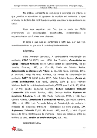 Código Tributário Nacional Comentado: doutrina e jurisprudência, artigo por artigo,
inclusive ICMS e ISS
157
Na prática, apresenta-se complexa a cobrança do tributo, o
que justifica o abandono do governo da espécie em comento, o qual
procurou no âmbito das contribuições sociais solucionar o seu problema de
caixa.
Cabe aqui registrar, por fim, que a partir da CF/88
proliferaram as contribuições classificadas, reclassificadas e
esquematizadas das formas mais diversas.
O certo é que não as contempla o CTN que, por sua vez,
abandonado ficou no que toca à contribuição de melhoria.
DOUTRINA
Célio Armando Janczeski, A controvertida contribuição de
melhoria, RDDT 30:30/35, mar. 1998; Arx Tourinho, Comentários ao
Código Tributário Nacional, coord. Carlos Valder do Nascimento, Rio de
Janeiro, Forense, 1997, p. 161-168; Valdir de Oliveira Rocha,
Determinação do Montante do Tributo, 2. ed., São Paulo, Dialética, 1995,
p. 144-145; Hugo de Brito Machado, Os limites da contribuição de
melhoria, RDDT 21 60/65 junho 1997; Celso Ribeiro Bastos, Cursos de
Direito Constitucional, São Paulo, Saraiva, 1990, p. 115; Yoshiaki
Ichihara, Perfil da contribuição de melhoria, CDTFP, ano 2, nº 8, RT, 1994,
p. 94-98; Láudio Camargo Fabretti, Código Tributário Nacional
Comentado, São Paulo, Saraiva, 1998, Geraldo Ataliba, Hipótese de
Incidência Tributaria. 5. ed., São Paulo, Malheiros, 1997, p 152; Ives
Gandra Martins, Comentários à Constituição Federal, São Paulo, Saraiva,
1998, v. 6, 1990; Luiz Fernando Pellegrini, Contribuição de melhoria -
Hipótese de incidência tributária - Realização da obra pública, LTr.
Suplemento Tributário 73/97, São Paulo, 1997, ano 33, p. 465; Edgard
Neves da Silva, Contribuição de melhoria - Edital da cobrança antes do
término da obra, Boletim de Direito Municipal, out. 1997.
JURISPRUDÊNCIA
 