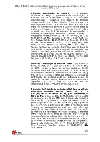 Código Tributário Nacional Comentado: doutrina e jurisprudência, artigo por artigo,
inclusive ICMS e ISS
158
Tributário. Contribuição de melhoria. 1. A entidade
tributante ao exigir o pagamento de contribuição de
melhoria tem de demonstrar o amparo das seguintes
circunstâncias: a) exigência fiscal decorre de despesas
decorrentes de obra pública realizada; b) a obra provocou a
valorização do imóvel; c) a base de cálculo e a diferença
entre dois momentos: o primeiro, o valor do imóvel antes de
a obra ser iniciada; o segundo, o valor do imóvel após a
conclusão da obra. 2. É da natureza da contribuição de
melhoria a valorização imobiliária (Geraldo Ataliba). 3.
Precedentes jurisprudenciais: a) RE 116.147-7/SP, 2ª T., DJ
08.05.1992, rel. Min. Célio Borja; b) RE 116.148-5/SP, rel.
Min. Octávio Gallotti, DJ 25.05.1993; c) REsp 35.133-2-SC,
rel. Min. Milton Pereira, 1ª T., j. 20.03.1995; REsp 634-
0/SP, rel. Min. Milton Luiz Pereira, DJU 18.05.1994. 4.
Adoção, também da corrente doutrinária que, no trato da
contribuição da melhoria, adota o critério de mais valia para
definir o seu fato gerador ou hipótese de incidência (no
ensinamento de Geraldo Ataliba, de saudosa memória). 5.
Recurso provido (STJ, 1ª T., REsp 169.131/SP, rel. Min. José
Delgado, j. 02.06.1998, DJU 03.08.1998, p. 143).
Tributário. Contribuição de melhoria. Edital. O art. 82 da Lei
5.172, de 1966, foi revogado pelo art. 5° do Decreto-lei 195,
de 1967, porque à época as normas gerais de Direito
tributário ainda não tinham o status ou a força de lei
complementar (Emenda Constitucional nº 1/69, art. 18, §
1°). No novo regime, o edital que antecede a cobrança da
contribuição de melhoria pode ser publicado depois da
realização da obra pública. Recurso especial conhecido e
improvido (STJ, 2ª T., REsp 89.791/SP, rel. Min. Ari
Pargendler, j. 02.06.1998, DJU 29.06.1998, p. 139).
Tributário. Contribuição de melhoria. Edital. Base de cálculo.
Valorização imobiliária. Dec.-lei 195/67, art. 5°. Lei
5.172/66, art. 82. EC 01/69, art. 18, § 1°. Precedentes do
STF e do STJ. O Dec.-lei 195, de 24.02.1967, teve o condão
de revogar o art. 82 do CTN que, à época não possuía a
força de lei complementar, o que só ocorreu após a
promulgação da EC nº 1, de 1969 (art. 18, § 1°). A partir do
Dec.-lei 195/67, a publicação do edital é necessária para
cobrança da contribuição de melhoria, mas não para
realização da obra pública. A base de cálculo da contribuição
de melhoria é a valorização imobiliária, ou seja, a diferença
entre o valor do imóvel antes do início da obra e o valor do
mesmo após a conclusão da obra. Não havendo aumento do
valor do imóvel, impossível a cobrança do tributo. Violação
de lei federal e divergência jurisprudencial não configuradas.
Recurso não conhecido (STJ, 2ª T., REsp 143.996/SP rel.
Min. Francisco Peçanha Martins, j. 07.10.1999, DJU
06.12.1999).
 