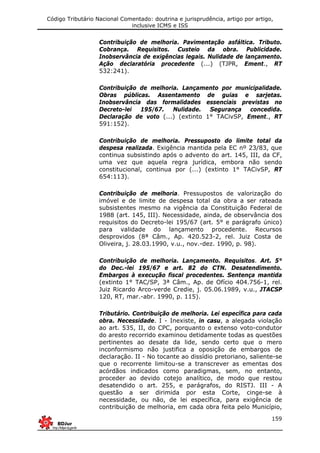 Código Tributário Nacional Comentado: doutrina e jurisprudência, artigo por artigo,
inclusive ICMS e ISS
159
Contribuição de melhoria. Pavimentação asfáltica. Tributo.
Cobrança. Requisitos. Custeio da obra. Publicidade.
Inobservância de exigências legais. Nulidade de lançamento.
Ação declaratória procedente (...) (TJPR, Ement., RT
532:241).
Contribuição de melhoria. Lançamento por municipalidade.
Obras públicas. Assentamento de guias e sarjetas.
Inobservância das formalidades essenciais previstas no
Decreto-lei 195/67. Nulidade. Segurança concedida.
Declaração de voto (...) (extinto 1° TACivSP, Ement., RT
591:152).
Contribuição de melhoria. Pressuposto do limite total da
despesa realizada. Exigência mantida pela EC nº 23/83, que
continua subsistindo após o advento do art. 145, III, da CF,
uma vez que aquela regra jurídica, embora não sendo
constitucional, continua por (...) (extinto 1° TACivSP, RT
654:113).
Contribuição de melhoria. Pressupostos de valorização do
imóvel e de limite de despesa total da obra a ser rateada
subsistentes mesmo na vigência da Constituição Federal de
1988 (art. 145, III). Necessidade, ainda, de observância dos
requisitos do Decreto-lei 195/67 (art. 5° e parágrafo único)
para validade do lançamento procedente. Recursos
desprovidos (8ª Câm., Ap. 420.523-2, rel. Juiz Costa de
Oliveira, j. 28.03.1990, v.u., nov.-dez. 1990, p. 98).
Contribuição de melhoria. Lançamento. Requisitos. Art. 5°
do Dec.-lei 195/67 e art. 82 do CTN. Desatendimento.
Embargos à execução fiscal procedentes. Sentença mantida
(extinto 1° TAC/SP, 3ª Câm., Ap. de Ofício 404.756-1, rel.
Juiz Ricardo Arco-verde Credie, j. 05.06.1989, v.u., JTACSP
120, RT, mar.-abr. 1990, p. 115).
Tributário. Contribuição de melhoria. Lei específica para cada
obra. Necessidade. I - Inexiste, in casu, a alegada violação
ao art. 535, II, do CPC, porquanto o extenso voto-condutor
do aresto recorrido examinou detidamente todas as questões
pertinentes ao desate da lide, sendo certo que o mero
inconformismo não justifica a oposição de embargos de
declaração. II - No tocante ao dissídio pretoriano, saliente-se
que o recorrente limitou-se a transcrever as ementas dos
acórdãos indicados como paradigmas, sem, no entanto,
proceder ao devido cotejo analítico, de modo que restou
desatendido o art. 255, e parágrafos, do RISTJ. III - A
questão a ser dirimida por esta Corte, cinge-se à
necessidade, ou não, de lei específica, para exigência de
contribuição de melhoria, em cada obra feita pelo Município,
 