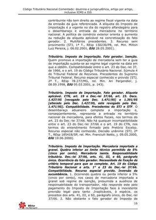 Código Tributário Nacional Comentado: doutrina e jurisprudência, artigo por artigo,
inclusive ICMS e ISS
16
contribuinte não tem direito ao regime fiscal vigente na data
da emissão da guia referenciada. A alíquota do Imposto de
Importação é a vigente no dia do registro alfandegário para
o desembaraço e entrada da mercadoria no território
nacional. A política de comércio exterior orienta o aumento
ou redução da alíquota aplicável na concretização do fato
gerador. 2. Multifários precedentes. 3. Recurso sem
provimento (STJ, 1ª T., REsp 130230/PR, rel. Min. Milton
Luiz Pereira, j. 06.02.2001, DJU 28.05.2001).
Tributário. Imposto de Importação. Fato gerador. Isenção.
Quem promove a importação de mercadoria sem ter a guia
de importação sujeita-se ao regime legal vigente na data em
que a obtém. Compatibilidade entre o art. 23 do Dec.-lei 37,
de 1966, e o art. 19 do Código Tributário Nacional. Súmula 4
do Tribunal Federal de Recursos. Precedentes do Supremo
Tribunal Federal. Recurso especial conhecido e provido (STJ,
2ª T., REsp 78.277/MG, rel. Min. Ari Pargendler, j.
08.09.1998, DJU 05.03.2001, p. 143).
Tributário. Imposto de Importação. Fato gerador. Alíquota
aplicável. CTN, art. 19 e Dec.-lei 37/66, art. 23. Decs.
1.427/95 [revogado pelo Dec. 1.471/95] e 1.391/95
[alterado pelo Dec. 1.427/95, este revogado pelo Dec.
1.471/95]. Compatibilidade. Precedentes do STJ e STF. O
desembaraço aduaneiro completa a importação e,
conseqüentemente, representa a entrada no território
nacional da mercadoria, para efeitos fiscais, nos termos do
art. 23 do Dec.-lei 37/66. Não há qualquer incompatibilidade
entre o art. 23 do Dec.-lei 37/66 e o art. 19 do CTN, nos
termos do entendimento firmado pelo Pretório Excelso.
Recurso especial não conhecido. Decisão unânime (STJ, 2ª
T., REsp 185418/SP, rel. Min. Franciulli Netto, j. 09.05.2000,
DJU 19.06.2000).
Tributário. Imposto de Importação. Mercadoria importada a
granel. Quebra inferior ao limite técnico permitido de 5%
(cinco por cento). Mercadoria isenta. Responsabilidade
tributária. Dec.-lei 37/66, arts. 41, III, e 60, parágrafo
único. Ocorrência do fato gerador. Necessidade de fixação de
critério temporal para que se complete. Art. 19 do Código
Tributário Nacional e arts. 1° e 23 do Dec.-lei 37/66.
Compatibilidade. Recurso especial provido. Inversão da
sucumbência. 1. Ocorrendo quebra ou perda inferior a 5%
(cinco por cento), nos casos de mercadoria importada a
granel sob regime de isenção, presumida a ausência de
responsabilidade do transportador, não responde este pelo
pagamento do Imposto de Importação face à inexistente
previsão legal para tanto .Inaplicáveis, à espécie, os
preceitos dos arts. 41, III, e 60, parágrafo único, do Dec.-lei
37/66. 2. Não obstante o fato gerador do Imposto de
 