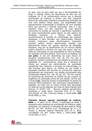 Código Tributário Nacional Comentado: doutrina e jurisprudência, artigo por artigo,
inclusive ICMS e ISS
160
ou seja, uma lei para cada vez que a Municipalidade for
exigir o referido tributo em decorrência de obra por ela
realizada. IV- É de conhecimento comum que a referida
contribuição de melhoria é tributo cujo fato imponível
decorre de valorização imobiliária causada pela realização de
uma obra pública. Nesse passo, sua exigibilidade está
expressamente condicionada à existência de uma situação
fática que promova a referida valorização. Este é o seu
requisito ínsito, um fato específico do qual decorra
incremento no sentido de valorizar o patrimônio imobiliário
de quem eventualmente possa figurar no pólo passivo da
obrigação tributária. V - Mesmo sem adentrar
conclusivamente à questão da classificação das espécies
tributarias, é fácil perceber que determinados tributos
revelam inequívoca carga discriminatória, porquanto
somente podem atingir determinadas pessoas que
efetivamente podem ser sujeitos passivos da obrigação
tributaria, seja por se beneficiarem de um serviço estatal
público específico e divisível (no caso das taxas), seja em
razão de valorização na sua propriedade em face do Estado
ter realizado uma obra pública, como ocorre na hipótese ora
sub judice. E isto em decorrência da mera leitura de
preceitos constitucionais (art. 145, da CF). Por isso a
exigência, também constitucional, de respeito ao princípio da
legalidade. VI - Acrescente-se, ainda, que a cobrança de
tributo por simples ato administrativo da autoridade
competente fere, ademais, o princípio da anterioridade, ou
não surpresa para alguns, na medida em que impõe a
potestade tributária sem permitir ao contribuinte organizar
devidamente seu orçamento, nos moldes preconizados pela
Constituição Federal (art. 150, III, a). VII - Por fim, quanto
ao argumento do recorrente no sentido de que cumpriu as
exigências de publicação prévia de dois editais, verifico que
a Corte a quo, soberana quanto à possibilidade de exame do
conjunto fático-probatório, não reconheceu plausibilidade à
alegação, de modo que se revela inviável essa apreciação
em sede de recurso especial, por força do óbice imposto pela
Súmula nº 07/STJ VIII - Recurso especial parcialmente
conhecido e, nesta parte, improvido (STJ, 1ª T., REsp
739.342/RS, rel. Min. Francisco Falcão, j. 04.04.2006, DJU
04.05.2006, p. 141).
Tributário. Recurso especial. Contribuição de melhoria.
Edital. 1. ‘A partir do DL 195/67, a publicação do edital é
necessária para cobrança da contribuição de melhoria, pode,
entretanto, ser posterior à realização da obra pública’ (REsp
84.417, rel. Min. Américo Luz). Precedentes da 1ª e 2ª
Turma. 2. Recurso especial improvido (STJ, 2ª T., REsp
143.998/SP, rel. Min. Castro Meira, j. 08.03.2005, DJU
13.06.2005, p. 217).
 