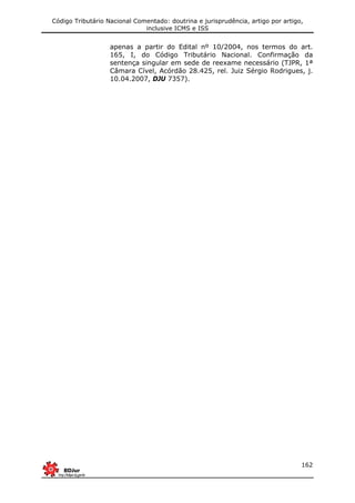 Código Tributário Nacional Comentado: doutrina e jurisprudência, artigo por artigo,
inclusive ICMS e ISS
162
apenas a partir do Edital nº 10/2004, nos termos do art.
165, I, do Código Tributário Nacional. Confirmação da
sentença singular em sede de reexame necessário (TJPR, 1ª
Câmara Cível, Acórdão 28.425, rel. Juiz Sérgio Rodrigues, j.
10.04.2007, DJU 7357).
 