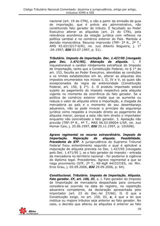 Código Tributário Nacional Comentado: doutrina e jurisprudência, artigo por artigo,
inclusive ICMS e ISS
18
nacional (art. 19 do CTN), e não a partir da emissão de guia
de importação, que é prévio ato administrativo, não
constituindo fato gerador de tributo. É facultado ao Poder
Executivo alterar as alíquotas (art. 21 do CTN), pela
relevância econômica da relação jurídica com reflexos na
política cambial e no comércio exterior do País. Mantida a
decisão monocrática. Recurso improvido (TRF- 2ª R., 2ª T.,
AMS 93.0213217-0/RJ, rel. Juiz Alberto Nogueira, j. 1°
.04.1997; DJU 03.07.1997, p. 51).
Tributário. Imposto de importação. Dec. 1.427/95 [revogado
pelo Dec. 1.471/95]. Alteração de alíquota. 1. É
inquestionável o caráter nitidamente extrafiscal do Imposto
de Importação, tanto que a Constituição Federal, no § 1° do
art. 153, faculta ao Poder Executivo, atendidas as condições
e os limites estabelecidos em lei, alterar as alíquotas dos
impostos enumerados nos incisos I, II, IV e V, os quais são
excepcionados da regra da anterioridade (Constituição
Federal, art. 150, § 1°). 2. O produto importado estará
sujeito ao pagamento do imposto respectivo pela alíquota
vigente no momento da ocorrência do fato gerador. Se a
política de comércio exterior impõe que se aumente ou
reduza o valor de alíquota entre a importação, a chegada da
mercadoria ao país e o momento de seu desembaraço
aduaneiro, não se pode invocar o princípio da segurança
jurídica como respaldo a invocado direito ao pagamento de
alíquota menor, porque a esta não tem direito o importador
enquanto não concretizado o fato gerador. 3. Apelação não
provida (TRF-3ª R., 4ª T., MAS 96.03.09004-1/SP, rel. Juiz
Homar Cais, j. 25.06.1997, DJU 25.11.1997, p. 101698).
Agravo regimental no recurso extraordinário. Imposto de
Importação. Majoração de alíquota. Possibilidade.
Precedente do STF. A jurisprudência do Supremo Tribunal
Federal fixou entendimento segundo o qual é aplicável a
majoração de alíquota prevista no Dec. 1.427/95 [revogado
pelo Dec. 1.471/95 ], se o fato gerador do imposto - entrada
da mercadoria no território nacional - for posterior à vigência
do diploma legal. Precedentes. Agravo regimental a que se
nega provimento (STF, 2ª T., RE-AgR 441537/ES, rel. Min.
Eros Grau, j. 05.09.2006, DJU 29.09.2006, p. 64).
Constitucional. Tributário. Imposto de Importação. Alíquota.
Fato gerador. CF, art. 150, III, a. I. Fato gerador do Imposto
de Importação de mercadoria despachada para consumo
considera-se ocorrido na data do registro, na repartição
aduaneira competente, da declaração apresentada pelo
importador (art. 23 do Dec.-lei 37/66). II. O que a
Constituição exige, no art. 150, III, a, é que a lei que
institua ou majore tributos seja anterior ao fato gerador. No
caso, o decreto que alterou as alíquotas é anterior ao fato
 