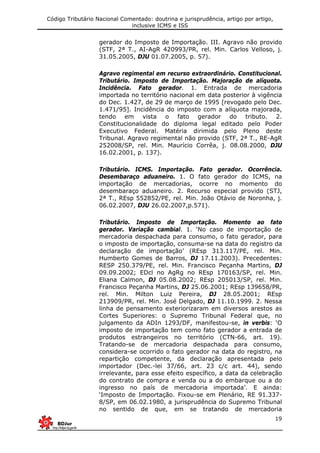 Código Tributário Nacional Comentado: doutrina e jurisprudência, artigo por artigo,
inclusive ICMS e ISS
19
gerador do Imposto de Importação. III. Agravo não provido
(STF, 2ª T., AI-AgR 420993/PR, rel. Min. Carlos Velloso, j.
31.05.2005, DJU 01.07.2005, p. 57).
Agravo regimental em recurso extraordinário. Constitucional.
Tributário. Imposto de Importação. Majoração de alíquota.
Incidência. Fato gerador. 1. Entrada de mercadoria
importada no território nacional em data posterior à vigência
do Dec. 1.427, de 29 de março de 1995 [revogado pelo Dec.
1.471/95]. Incidência do imposto com a alíquota majorada,
tendo em vista o fato gerador do tributo. 2.
Constitucionalidade do diploma legal editado pelo Poder
Executivo Federal. Matéria dirimida pelo Pleno deste
Tribunal. Agravo regimental não provido (STF, 2ª T., RE-AgR
252008/SP, rel. Min. Maurício Corrêa, j. 08.08.2000, DJU
16.02.2001, p. 137).
Tributário. ICMS. Importação. Fato gerador. Ocorrência.
Desembaraço aduaneiro. 1. O fato gerador do ICMS, na
importação de mercadorias, ocorre no momento do
desembaraço aduaneiro. 2. Recurso especial provido (STJ,
2ª T., REsp 552852/PE, rel. Min. João Otávio de Noronha, j.
06.02.2007, DJU 26.02.2007,p.571).
Tributário. Imposto de Importação. Momento ao fato
gerador. Variação cambial. 1. ‘No caso de importação de
mercadoria despachada para consumo, o fato gerador, para
o imposto de importação, consuma-se na data do registro da
declaração de importação’ (REsp 313.117/PE, rel. Min.
Humberto Gomes de Barros, DJ 17.11.2003). Precedentes:
RESP 250.379/PE, rel. Min. Francisco Peçanha Martins, DJ
09.09.2002; EDcl no AgRg no REsp 170163/SP, rel. Min.
Eliana Calmon, DJ 05.08.2002; REsp 205013/SP, rel. Min.
Francisco Peçanha Martins, DJ 25.06.2001; REsp 139658/PR,
rel. Min. Milton Luiz Pereira, DJ 28.05.2001; REsp
213909/PR, rel. Min. José Delgado, DJ 11.10.1999. 2. Nessa
linha de pensamento exteriorizaram em diversos arestos as
Cortes Superiores: o Supremo Tribunal Federal que, no
julgamento da ADIn 1293/DF, manifestou-se, in verbis: ‘O
imposto de importação tem como fato gerador a entrada de
produtos estrangeiros no território (CTN-66, art. 19).
Tratando-se de mercadoria despachada para consumo,
considera-se ocorrido o fato gerador na data do registro, na
repartição competente, da declaração apresentada pelo
importador (Dec.-lei 37/66, art. 23 c/c art. 44), sendo
irrelevante, para esse efeito específico, a data da celebração
do contrato de compra e venda ou a do embarque ou a do
ingresso no país de mercadoria importada’. E ainda:
‘Imposto de Importação. Fixou-se em Plenário, RE 91.337-
8/SP, em 06.02.1980, a jurisprudência do Supremo Tribunal
no sentido de que, em se tratando de mercadoria
 