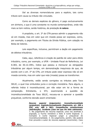 Código Tributário Nacional Comentado: doutrina e jurisprudência, artigo por artigo,
inclusive ICMS e ISS
2
Daí as diversas nomenclaturas para a espécie, tais como
tributo sem causa ou tributo não vinculado.
Como as demais espécies do gênero, é pago exclusivamente
em dinheiro, o que é uma constante no mundo contemporâneo, onde não
mais se tem notícia, senão histórica, de prestação in natura.
A propósito, o art. 3° do CTN parece admitir o pagamento não
só em moeda, mas em valor que em moeda possa ser expresso, como,
por exemplo, o pagamento em Títulos da Dívida Pública, com cotação na
Bolsa de Valores.
Leis específicas, inclusive, permitiram a dação em pagamento
de débitos tributários.
Cabe, aqui, referência à criação de padrão de valor para efeito
tributário, como, por exemplo, a UFIR - Unidade Fiscal de Referência, Lei
8.383, de 30.12.1991, índice que passou a mensurar as obrigações
tributárias por algum tempo, em demonstração inequívoca de que, de
acordo com o art. 3° do CTN, um tributo pode estar expresso não só em
moeda corrente, mas em valor que nela (moeda) possa se transformar.
Atualmente, estão sendo corrigidos os tributos pela Taxa
SELIC, a qual traz embutidos juros e correção monetária. Para alguns, o
referido índice é inconstitucional, por não estar em lei a forma de
composição. Entretanto, o STJ, examinando a questão da
inconstitucionalidade da Taxa SELIC, recusou-se a apreciar a questão
prejudicial, conforme decisão assim ementada:
Recurso especial (julgamento). Inconstitucionalidade
(prejudicial). Argüição/procedimento (Regimento, art. 200 e
CPC, arts. 480 a 482). Competências constitucionais
(distribuição). Incidente (caso em que lhe falta cabimento).
1. No julgamento do recurso especial, uma vez acolhida a
argüição, a Turma remeterá o feito à Corte Especial. 2.
Compete à Corte Especial julgar a prejudicial de
inconstitucionalidade. 3. Do julgamento, porém, não poderá
tirar proveito o autor do recurso especial (recorrente). Caso
 