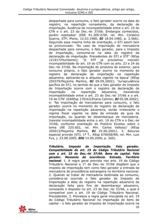 Código Tributário Nacional Comentado: doutrina e jurisprudência, artigo por artigo,
inclusive ICMS e ISS
20
despachada para consumo, o fato gerador ocorre na data do
registro, na repartição competente, da declaração de
importação. Ausência de incompatibilidade entre o art. 19 do
CTN e o art. 23 do Dec.-lei 37/66. Embargos conhecidos,
porém rejeitados’ (ERE 91.309-2/SP, rel. Min. Cordeiro
Guerra, STF, Pleno, 12.03.1980, DJ 18.04.1980, p. 2.566).
Seguindo essa mesma linha de orientação, o STJ assim tem
se pronunciado: ‘No caso de importação de mercadoria
despachada para consumo, o fato gerador, para o Imposto
de Importação, consuma-se na data do registro da
declaração de importação. Precedentes do STJ e STF’ (REsp
121617/Humberto); ‘O STF já proclamou inexistir
incompatibilidade do art. 19 do CTN com os arts. 23 e 24 do
Dec.-lei 37/66. Na importação de produtos do exterior, para
consumo próprio, o fato gerador ocorre no momento do
registro da declaração de importação na repartição
aduaneira, aplicando-se a alíquota vigente na época’ (REsp
250379/Peçanha Martins, DJ 09.09.2002); ‘Jurisprudência
pacífica do STJ, no sentido de que o fato gerador do Imposto
de Importação ocorre com o registro da declaração de
importação na repartição aduaneira, inexistindo
incompatibilidade entre o art. 23 do Dec.-lei 37/66 e o art.
19 do CTN’ (EAREsp 170163/Eliana Calmon, DJ 05.08.2002);
e: ‘Na importação de mercadorias para consumo, o fato
gerador ocorre no momento do registro da declaração de
importação na repartição aduaneira, sendo irrelevante o
regime fiscal vigente na data da emissão da guia de
importação, ou quando do desembarque da mercadoria.
Inexiste incompabilidade entre o art. 19 do CTN e o Dec.-lei
37/66, conforme orientação do Pretório Excelso sobre o
tema (RE 225.602, rel. Min. Carlos Velloso)’ (REsp
205013/Peçanha Martins, DJ 25.06.2001). 3. Recurso
especial provido (STJ, 1ª T., REsp 670658/RN, rel. Min. Luiz
Fux, j. 23.08.2005, DJU 14.09.2006, p. 260).
Tributário. Imposto de Importação. Fato gerador.
Compatibilidade do art. 19 do Código Tributário Nacional
com o art. 23 do Dec.-lei 37/66. Bens de capital. Fato
gerador. Momento da ocorrência. Entrada. Território
nacional. 1. A regra geral prevista nos arts. 19 do Código
Tributário Nacional e 1° do Dec.-lei 37/66 dispõem que o
imposto de importação tem como fato gerador a entrada da
mercadoria de procedência estrangeira no território nacional.
2. Quando se tratar de mercadoria destinada ao consumo,
considera-se ocorrido o fato gerador do Imposto de
Importação a data do registro na repartição aduaneira da
declaração feita para fins de desembaraço aduaneiro,
consoante o disposto no art. 23 do Dec.-lei 37/66, o qual é
compatível com o art. 19 do Código Tributário Nacional.
Precedentes. 3. Prevalece a regra geral insculpida no art. 19
do Código Tributário Nacional na importação de bens de
capital - o fato gerador do Imposto de Importação ocorre na
 