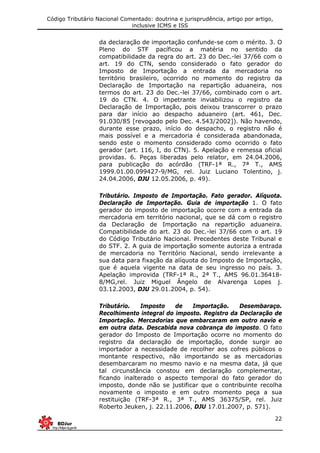 Código Tributário Nacional Comentado: doutrina e jurisprudência, artigo por artigo,
inclusive ICMS e ISS
22
da declaração de importação confunde-se com o mérito. 3. O
Pleno do STF pacíficou a matéria no sentido da
compatibilidade da regra do art. 23 do Dec.-lei 37/66 com o
art. 19 do CTN, sendo considerado o fato gerador do
Imposto de Importação a entrada da mercadoria no
território brasileiro, ocorrido no momento do registro da
Declaração de Importação na repartição aduaneira, nos
termos do art. 23 do Dec.-lei 37/66, combinado com o art.
19 do CTN. 4. O impetrante inviabilizou o registro da
Declaração de Importação, pois deixou transcorrer o prazo
para dar início ao despacho aduaneiro (art. 461, Dec.
91.030/85 [revogado pelo Dec. 4.543/2002]). Não havendo,
durante esse prazo, início do despacho, o registro não é
mais possível e a mercadoria é considerada abandonada,
sendo este o momento considerado como ocorrido o fato
gerador (art. 116, I, do CTN). 5. Apelação e remessa oficial
providas. 6. Peças liberadas pelo relator, em 24.04.2006,
para publicação do acórdão (TRF-1ª R., 7ª T., AMS
1999.01.00.099427-9/MG, rel. Juiz Luciano Tolentino, j.
24.04.2006, DJU 12.05.2006, p. 49).
Tributário. Imposto de Importação. Fato gerador. Alíquota.
Declaração de Importação. Guia de importação 1. O fato
gerador do imposto de importação ocorre com a entrada da
mercadoria em território nacional, que se dá com o registro
da Declaração de Importação na repartição aduaneira.
Compatibilidade do art. 23 do Dec.-lei 37/66 com o art. 19
do Código Tributário Nacional. Precedentes deste Tribunal e
do STF. 2. A guia de importação somente autoriza a entrada
de mercadoria no Território Nacional, sendo irrelevante a
sua data para fixação da alíquota do Imposto de Importação,
que é aquela vigente na data de seu ingresso no país. 3.
Apelação improvida (TRF-1ª R., 2ª T., AMS 96.01.36418-
8/MG,rel. Juiz Miguel Ângelo de Alvarenga Lopes j.
03.12.2003, DJU 29.01.2004, p. 54).
Tributário. Imposto de Importação. Desembaraço.
Recolhimento integral do imposto. Registro da Declaração de
Importação. Mercadorias que embarcaram em outro navio e
em outra data. Descabida nova cobrança do imposto. O fato
gerador do Imposto de Importação ocorre no momento do
registro da declaração de importação, donde surgir ao
importador a necessidade de recolher aos cofres públicos o
montante respectivo, não importando se as mercadorias
desembarcaram no mesmo navio e na mesma data, já que
tal circunstância constou em declaração complementar,
ficando inalterado o aspecto temporal do fato gerador do
imposto, donde não se justificar que o contribuinte recolha
novamente o imposto e em outro momento peça a sua
restituição (TRF-3ª R., 3ª T., AMS 36375/SP, rel. Juiz
Roberto Jeuken, j. 22.11.2006, DJU 17.01.2007, p. 571).
 