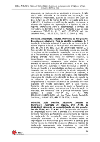 Código Tributário Nacional Comentado: doutrina e jurisprudência, artigo por artigo,
inclusive ICMS e ISS
24
aduaneira, na hipótese de ser destinado a consumo. 2. Não
tendo sido efetuada a declaração de importação das
mercadorias importadas, quando da entrada em vigor do
Dec. 1.427, de 29 de março de 1995 [revogado pelo Dec.
1.471/95], é legítima a incidência da exação, porquanto, a
alíquota do Imposto de Importação é a vigente no dia do
registro alfandegário para o desembaraço e entrada da
mercadoria no território nacional. 3. Apelação a que se nega
provimento (TRF-3ª R., 6ª T., AMS 170.855/SP, rel. Juiz
Lazarano Neto, j. 02.03.2005, DJU 22.03.2005, p. 396).
Tributário. Importação. Tributos. Ocorrência do fato gerador.
Desembaraço aduaneiro. Taxa de câmbio. Legalidade. 1. A
legislação tributária aplicável à operação de importação é
aquela vigente à época do fato gerador, nos termos do art.
105, do CTN, e art. 150, III, a, da Constituição Federal. 2. O
fato gerador do Imposto de Importação ocorre por ocasião
do registro da Declaração de Importação, momento que se
dá o desembaraço aduaneiro da mercadoria, e não com a
simples entrada física desta no território nacional. O
desembaraço aduaneiro completa a importação e,
conseqüentemente, representa, para efeitos fiscais, a
entrada no território nacional da mercadoria. 3. O art. 106,
da Lei 8.981/95, autorizou o Poder Executivo a alterar a
forma de fixação e a periodicidade da taxa de câmbio, não
havendo que se falar na existência de direito adquirido à
utilização de determinada taxa de câmbio fixa. Ademais, a
variação do câmbio da moeda estrangeira não representa
majoração do tributo, nem alteração da base de cálculo ou
da alíquota. Ao contrário, a base de cálculo será
simplesmente o resultado aritmético da conversão do valor
expresso em moeda estrangeira com a taxa vigente.
Portanto, não agiu com excesso de poder o Executivo ao
alterar a taxa de câmbio, submetendo-a à livre flutuação do
mercado, em coerência com a política econômica global
adotada à época (TRF-4ª R., 1ª T., AMS
2000.04.01.044496-8/PR, rel. Juiz Vivian Josete Pantaleão
Caminha, j. 05.04.2006, DJU 26.04.2006, p. 848).
Tributário. Ação ordinária. Aduaneiro. Imposto de
Importação. Majoração de alíquota. Dec. 3.626, de
10.10.2000. Momento da perfectibilização do fato gerador.
Dec.-lei 37/66, arts. 23 e 44. 1. O fato gerador do Imposto
de Importação nasce com a entrada das mercadorias em
território nacional e perfectibiliza-se no momento do registro
da declaração de importação para o desembaraço na
repartição aduaneira. 2. A alíquota incidente sobre as
importações de mercadorias para consumo é definida pela
norma vigente no momento em que se efetivou o registro da
declaração apresentada pelo importador à repartição
alfandegária competente, sendo irrelevante, para esse
 