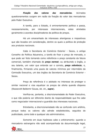 Código Tributário Nacional Comentado: doutrina e jurisprudência, artigo por artigo,
inclusive ICMS e ISS
27
Fixação dos valores das mercadorias. Acirrados
questionamentos surgem em razão da fixação do valor das mercadorias
pelo Poder Executivo.
A tarefa, para o Estado, é eminentemente política e passa,
necessariamente, por interesses internacionais, estes atrelados
geralmente a acordos disciplinadores da política de preços.
Há um emaranhado de interesses alienígenas e impositivos
que são levados em consideração, dentre os quais a política de proteção
aos produtos nacionais.
Cabe à Secretaria de Comércio Exterior - Secex, o antigo
Conselho de Política Aduaneira, a tarefa de fixar o preço de mercado, o
que pode ser feito tomando como referência o preço constante da fatura
comercial, também chamado de preço normal; ou atribuindo o órgão, a
seu talante, um valor que entende ser o correto, preço referência; e,
finalmente, firmando uma pauta de valores mínimos por intermédio da
Comissão Executiva, um dos órgãos da Secretaria de Comércio Exterior -
Secex.
Preço de referência é o adotado no interesse de proteger o
similar nacional e visa equalizar os preços de oferta quando díspares
(Roosevelt Baldomir Sousa, ob. cit., supra).
Verifica-se, portanto, a discricionariedade do Poder Executivo,
o que não poderia ser diferente diante da responsabilidade que lhe cabe
como negociador internacional e guardião dos interesses nacionais.
Entretanto, a discricionariedade não se confunde com arbítrio,
porque todos os valores são adrede estabelecidos, seguidos de
publicidade, como todo e qualquer ato administrativo.
Somente em duas hipóteses cabe o arbitramento: quando a
mercadoria estrangeira não está acompanhada da documentação legal,
 