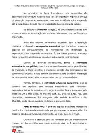 Código Tributário Nacional Comentado: doutrina e jurisprudência, artigo por artigo,
inclusive ICMS e ISS
30
No primeiro, os bens importados com suspensão são
absorvidos pelo produto nacional que vai ser exportado, hipótese em que
há absorção do produto estrangeiro, mas esta incidência sofre suspensão
até a exportação. Se não houver exportação há exigência da exação.
No segundo (drawback isenção), há uma diferença muito sutil
e que consiste na importação de produtos fabricados com matéria-prima
importada.
Além dos regimes aduaneiros especiais, tem a legislação
brasileira os chamados entrepostos aduaneiros, que consistem no regime
especial de armazenamento de mercadorias em importação ou
exportação, com suspensão de tributos. É, em outras palavras, o espaço
físico (armazém, depósito ou trapiche), sob estreito controle fiscal.
Dentre as diversas modalidades, temos o entreposto
aduaneiro de uso público, que é um espaço físico concedido pelo Ministro
da Fazenda, a título precário e mediante seleção dos interessados por
concorrência pública, e que servem geralmente para depósito, instalação
de mercadorias importadas ou exportadas por terceiros usuários.
Temos, também, o entreposto aduaneiro temporário, que se
constitui em depósito para receber mercadorias para concursos,
exposições, feiras de amostra etc., cujos impostos ficam suspensos pelo
prazo de um a três anos, no máximo (art. 17, Dec.-lei 1.455/76). Esse
dispositivo, entretanto, foi revogado pela Medida Provisória 2.158-
35/2001, ainda não convertida em lei até a presente data.
Perda de mercadoria. A primeira espécie do gênero mercadoria
perdida é a considerada abandonada, por permanecer na aduana além dos
prazos e condições indicados em lei (arts. 58 e 59, Dec.-lei 37/66).
Chama-se a atenção para as remessas postais internacionais
porque, se não recebidas nos prazos estabelecidos, serão devolvidas ao
remetente.
 