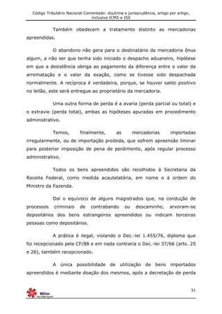 Código Tributário Nacional Comentado: doutrina e jurisprudência, artigo por artigo,
inclusive ICMS e ISS
31
Também obedecem a tratamento distinto as mercadorias
apreendidas.
O abandono não gera para o destinatário da mercadoria ônus
algum, a não ser que tenha sido iniciado o despacho aduaneiro, hipótese
em que a desistência obriga ao pagamento da diferença entre o valor da
arrematação e o valor da exação, como se tivesse sido despachada
normalmente. A recíproca é verdadeira, porque, se houver saldo positivo
no leilão, este será entregue ao proprietário da mercadoria.
Uma outra forma de perda é a avaria (perda parcial ou total) e
o extravio (perda total), ambas as hipóteses apuradas em procedimento
administrativo.
Temos, finalmente, as mercadorias importadas
irregularmente, ou de importação proibida, que sofrem apreensão liminar
para posterior imposição de pena de perdimento, após regular processo
administrativo.
Todos os bens apreendidos são recolhidos à Secretaria da
Receita Federal, como medida acautelatória, em nome e à ordem do
Ministro da Fazenda.
Daí o equívoco de alguns magistrados que, na condução de
processos criminais de contrabando ou descaminho, arvoram-se
depositários dos bens estrangeiros apreendidos ou indicam terceiras
pessoas como depositários.
A prática é ilegal, violando o Dec.-lei 1.455/76, diploma que
foi recepcionado pela CF/88 e em nada contraria o Dec.-lei 37/66 (arts. 25
e 26), também recepcionado.
A única possibilidade de utilização de bens importados
apreendidos é mediante doação dos mesmos, após a decretação de perda
 